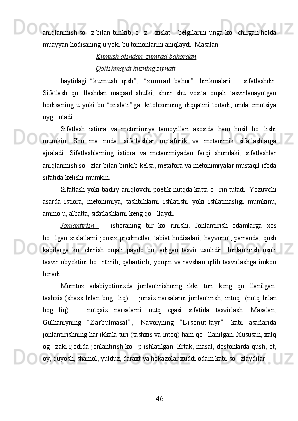 aniqlanmish so z bilan birikib, o z  xislat  belgilarini unga ko chirgan holda    
muayyan hodisaning u yoki bu tomonlarini aniqlaydi. Masalan:
Kumush qishdan, zumrad bahordan
Qolishmaydi kuzning ziynati.
baytidagi   k u m ush   qish ,   z u m rad   bahor   birikmalari     sifatlashdir.
   	
Sifatlash   qo llashdan   maqsad   shulki,   shoir   shu   vosita   orqali   tasvirlanayotgan	

hodisaning   u   yoki   bu   x i slati g a   kitobxonning   diqqatini   tortadi,   unda   emotsiya	
 
uyg otadi.	

Sifatlash   istiora   va   metonimiya   tamoyillari   asosida   ham   hosil   bo lishi	

mumkin.   Shu   ma noda,   sifatlashlar   metaforik   va   metanimik   sifatlashlarga	

ajraladi.   Sifatlashlarning   istiora   va   metanimiyadan   farqi   shundaki,   sifatlashlar
aniqlanmish so zlar bilan birikib kelsa, metafora va metonimiyalar mustaqil ifoda	

sifatida kelishi mumkin.
Sifatlash yoki badiiy aniqlovchi poetik nutqda katta o rin tutadi. Yozuvchi	

asarda   istiora,   metonimiya,   tashbihlarni   ishlatishi   yoki   ishlatmasligi   mumkinu,
ammo u, albatta, sifatlashlarni keng qo llaydi.	

Jonlantirish     -   istioraning   bir   ko rinishi.   Jonlantirish   odamlarga   xos	

bo lgan  xislatlarni   jonsiz   predmetlar,   tabiat   hodisalari,   hayvonot,   parranda,   qush	

kabilarga   ko chirish   orqali   paydo   bo adigan   tasvir   usulidir.   Jonlantirish   usuli	
 
tasvir obyektini  bo rttirib, qabartirib, yorqin va ravshan qilib tasvirlashga imkon	

beradi.
Mumtoz   adabiyotimizda   jonlantirishning   ikki   turi   keng   qo llanilgan:	

tashxis   (shaxs   bilan   bog liq)     jonsiz   narsalarni   jonlantirish;  	
  intoq     (nutq   bilan
bog liq)     nutqsiz   narsalarni   nutq   egasi   sifatida   tasvirlash.   Masalan,	
 
Gulhaniyning   Z a r bulmasal ,   Navoiyning   L i sonut- tayr   kabi   asarlarida	
   
jonlantirishning har ikkala turi (tashxis va intoq) ham qo llanilgan. Xususan, xalq	

og zaki ijodida jonlantirish ko p ishlatilgan. Ertak, masal, dostonlarda qush, ot,	
 
oy, quyosh, shamol, yulduz, daraxt va hokazolar xuddi odam kabi so zlaydilar.  	

  
46 
