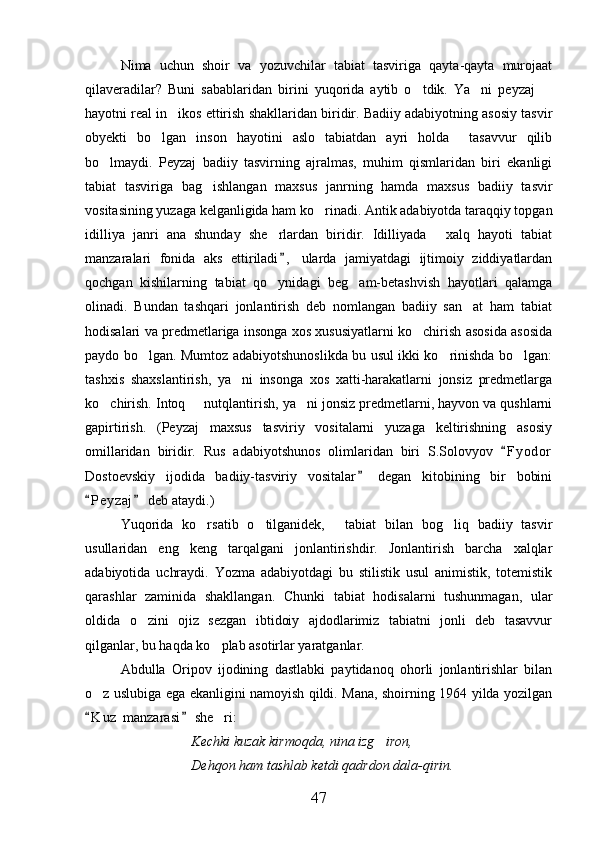Nima   uchun   shoir   va   yozuvchilar   tabiat   tasviriga   qayta-qayta   murojaat
qilaveradilar?   Buni   sabablaridan   birini   yuqorida   aytib   o tdik.   Ya ni   peyzaj    
hayotni real in ikos ettirish shakllaridan biridir. Badiiy adabiyotning asosiy tasvir	

obyekti   bo lgan   inson   hayotini   aslo   tabiatdan   ayri   holda     tasavvur   qilib	

bo lmaydi.   Peyzaj   badiiy   tasvirning   ajralmas,   muhim   qismlaridan   biri   ekanligi	

tabiat   tasviriga   bag ishlangan   maxsus   janrning   hamda   maxsus   badiiy   tasvir	

vositasining yuzaga kelganligida ham ko rinadi. Antik adabiyotda taraqqiy topgan	

idilliya   janri   ana   shunday   she rlardan   biridir.   Idilliyada   xalq   hayoti   tabiat	
 
manzaralari   fonida   aks   ettiriladi ,   ularda   jamiyatdagi   ijtimoiy   ziddiyatlardan	

qochgan   kishilarning   tabiat   qo ynidagi   beg am-betashvish   hayotlari   qalamga	
 
olinadi.   Bundan   tashqari   jonlantirish   deb   nomlangan   badiiy   san at   ham   tabiat	

hodisalari va predmetlariga insonga xos xususiyatlarni ko chirish asosida asosida	

paydo bo lgan. Mumtoz adabiyotshunoslikda bu usul ikki ko rinishda bo lgan:	
  
tashxis   shaxslantirish,   ya ni   insonga   xos   xatti-harakatlarni   jonsiz   predmetlarga	

ko chirish. Intoq   nutqlantirish, ya ni jonsiz predmetlarni, hayvon va qushlarni	
  
gapirtirish.   (Peyzaj   maxsus   tasviriy   vositalarni   yuzaga   keltirishning   asosiy
omillaridan   biridir.   Rus   adabiyotshunos   olimlaridan   biri   S.Solovyov   F y odor	

Dostoevskiy   ijodida   badiiy-tasviriy   vositalar   degan   kitobining   bir   bobini	

P e yzaj  deb ataydi.)	
 
Yuqorida   ko rsatib   o tilganidek,   tabiat   bilan   bog liq   badiiy   tasvir	
   
usullaridan   eng   keng   tarqalgani   jonlantirishdir.   Jonlantirish   barcha   xalqlar
adabiyotida   uchraydi.   Yozma   adabiyotdagi   bu   stilistik   usul   animistik,   totemistik
qarashlar   zaminida   shakllangan.   Chunki   tabiat   hodisalarni   tushunmagan,   ular
oldida   o zini   ojiz   sezgan   ibtidoiy   ajdodlarimiz   tabiatni   jonli   deb   tasavvur	

qilganlar, bu haqda ko plab asotirlar yaratganlar.	

Abdulla   Oripov   ijodining   dastlabki   paytidanoq   ohorli   jonlantirishlar   bilan
o z uslubiga ega ekanligini namoyish qildi. Mana, shoirning 1964 yilda yozilgan	

K u z  manzarasi  she ri:
 	
Kechki kuzak kirmoqda, nina izg iron,	

Dehqon ham tashlab ketdi qadrdon dala-qirin.
47 