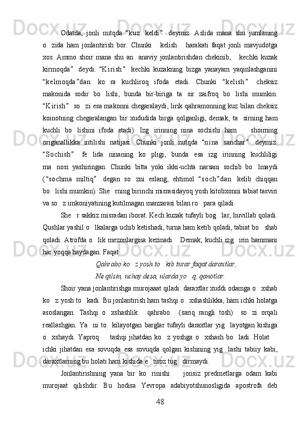 Odatda,   jonli   nutqda   k u z   keldi   deymiz.   Aslida   mana   shu   jumlaning 
o zida   ham   jonlantirish   bor.   Chunki   kelish   harakati   faqat   jonli   mavjudotga	
  
xos.   Ammo   shoir   mana   shu   an anaviy   jonlantirishdan   chekinib,   kechki   kuzak	
 
kirmoqda   deydi.   K i r ish   kechki   kuzakning   bizga   yanayam   yaqinlashganini	
  
k e l moqda d a n   ko ra   kuchliroq   ifoda   etadi.   Chunki   k e l ish   cheksiz	
   	
makonida   sodir   bo lishi,   bunda   bir-biriga   ta sir   zaifroq   bo lishi   mumkin.
  
K i r ish  so zi esa makonni chegaralaydi, lirik qahramonning kuz bilan cheksiz	
 	
koinotning   chegaralangan   bir   xududida   birga   qolganligi,   demak,   ta sirning   ham	

kuchli   bo lishini   ifoda   etadi).   Izg irinning   nina   sochishi   ham     shoirning	
  
origanallikka   intilishi   natijasi.   Chunki   jonli   nutqda   n i na   sanchar   deymiz.	
 
S o chish   fe lida   ninaning   ko pligi,   bunda   esa   izg irinning   kuchliligi	
 	  
ma nosi   yashiringan.   Chunki   bitta   yoki   ikki-uchta   narsani   sochib   bo lmaydi	
 
( s o chma   miltiq   degan   so zni   eslang,   ehtimol   s o ch d a n   kelib   chiqqan	
   	
bo lishi mumkin). She rning birinchi misrasidayoq yosh kitobxonni tabiat tasviri	
 
va so z imkoniyatining kutilmagan manzarasi bilan ro para qiladi.	
 
She r sakkiz misradan iborat. Kech kuzak tufayli bog lar, huvillab qoladi.	
 
Qushlar yashil o lkalarga uchib ketishadi, turna ham ketib qoladi, tabiat bo shab	
 
qoladi. Atrofda o lik mezonlargina kezinadi  Demak, kuchli izg irin hammani
  
har yoqqa haydagan. Faqat	

Qahrabo ko z yosh to kib turar faqat daraxtlar,	
 
Ne qilsin, uchay desa, ularda yo q, qanotlar.	

Shoir yana jonlantirishga murojaaat qiladi: daraxtlar xuddi odamga o xshab	

ko z yosh to kadi. Bu jonlantirish ham tashqi o xshashlikka, ham ichki holatga	
  
asoslangan.   Tashqi   o xshashlik   qahrabo   (sariq   rangli   tosh)     so zi   orqali	
   
reallashgan.   Ya ni   to kilayotgan   barglar   tufayli   daraxtlar   yig layotgan   kishiga	
  
o xshaydi.   Yaproq     tashqi   jihatdan   ko z   yoshga   o xshash   bo ladi.   Holat  	
     
ichki   jihatdan   esa   sovuqda   esa   sovuqda   qolgan   kishining   yig lashi   tabiiy   kabi,	

daraxtlarning bu holati ham kishida e tiroz tug dirmaydi.	
 
Jonlantirishning   yana   bir   ko rinishi     jonsiz   predmetlarga   odam   kabi
 
murojaat   qilishdir.   Bu   hodisa   Yevropa   adabiyotshunosligida   apostrofa   deb
48 