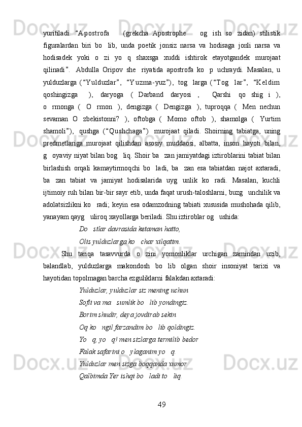 yuritiladi.   A p o strofa     (grekcha   Apostrophe     og ish   so zidan)   stilistik	   
figuralardan   biri   bo lib,   unda   poetik   jonsiz   narsa   va   hodisaga   jonli   narsa   va	

hodisadek   yoki   o zi   yo q   shaxsga   xuddi   ishtirok   etayotgandek   murojaat
 
qilinadi .   Abdulla   Oripov   she riyatida   apostrofa   ko p   uchraydi.   Masalan,   u	
	 
yulduzlarga   ( Y ulduzlar ,   Y u zma- yuz ) ,   tog larga   ( T og lar ,   K e l dim	
      	 
qoshingizga ),   daryoga   ( Darband   daryosi ,   Qarshi   qo shig i ),	
      
o rmonga   ( O rmon ),   dengizga   ( Dengizga ),   tuproqqa   ( Men   nechun	
      
sevaman   O zbekistonni? ),   oftobga   ( Momo   oftob ),   shamolga   ( Yurtim	
    
shamoli ) ,   qushga   ( Q ushchaga )   murojaat   qiladi.   Shoirning   tabiatga,   uning	
  
predmetlariga   murojaat   qilishdan   asosiy   muddaosi,   albatta,   inson   hayoti   bilan,
g oyaviy niyat bilan bog liq. Shoir ba zan jamiyatdagi iztiroblarini tabiat bilan	
  
birlashish   orqali   kamaytirmoqchi   bo ladi,   ba zan   esa   tabiatdan   najot   axtaradi,	
 
ba zan   tabiat   va   jamiyat   hodisalarida   uyg unlik   ko radi.   Masalan,   kuchli	
  
ijtimoiy ruh bilan bir-bir sayr etib, unda faqat urush-taloshlarni, buzg unchilik va	

adolatsizlikni  ko radi;  keyin esa  odamzodning tabiati  xususida  mushohada  qilib,	

yanayam qayg uliroq xayollarga beriladi. Shu iztiroblar og ushida:	
 
Do stlar davrasida ketaman hatto,

Olis yulduzlarga ko char xilqatim.	

Shu   tariqa   tasavvurda   o zini   yomonliklar   urchigan   zamindan   uzib,

balandlab,   yulduzlarga   makondosh   bo lib   olgan   shoir   insoniyat   tarixi   va	

hayotidan topolmagan barcha ezguliklarni falakdan axtaradi:
Yulduzlar, yulduzlar siz mening uchun
Sofli va ma sumlik bo lib yondingiz.	
 
Borim shudir, deya jovdirab sekin
Oq ko ngil farzandim bo lib qoldingiz.	
 
Yo q, yo q! men sizlarga termilib bedor	
 
Falak safarini o ylaganim yo q.	
 
Yulduzlar men sizga boqqanda xumor
Qalbimda Yer ishqi bo ladi to liq.	
 
49 