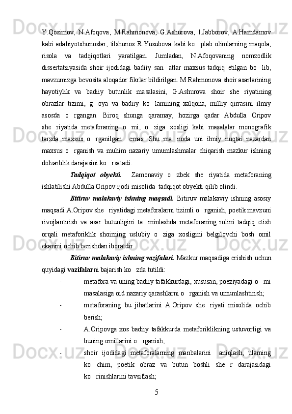 Y.Qosimov,   N.Afoqova,   M.Rahmonova,   G.Ashurova,   I.Jabborov,   A.Hamdamov
kabi  adabiyotshunoslar,   tilshunos   R.Yusubova   kabi  ko plab  olimlarning  maqola,
risola   va   tadqiqotlari   yaratilgan.   Jumladan,   N.Afoqovaning   nomzodlik
dissertatsiyasida   shoir   ijodidagi   badiiy   san atlar   maxsus   tadqiq   etilgan   bo lib,	
 
mavzumizga bevosita aloqador fikrlar bildirilgan. M.Rahmonova shoir asarlarining
hayotiylik   va   badiiy   butunlik   masalasini,   G.Ashurova   shoir   she riyatining	

obrazlar   tizimi,   g oya   va   badiiy   ko lamining   xalqona,   milliy   qirrasini   ilmiy	
 
asosda   o rgangan.   Biroq   shunga   qaramay,   hozirga   qadar   Abdulla   Oripov	

she riyatida   metaforaning   o rni,   o ziga   xosligi   kabi   masalalar   monografik	
  
tarzda   maxsus   o rganilgan     emas.   Shu   ma noda   uni   ilmiy   nuqtai   nazardan	
 
maxsus   o rganish   va   muhim   nazariy   umumlashmalar   chiqarish   mazkur   ishning	

dolzarblik darajasini ko rsatadi. 	

Tadqiqot   obyekti.     Zamonaviy   o zbek   she riyatida   metaforaning	
 
ishlatilishi Abdulla Oripov ijodi misolida  tadqiqot obyekti qilib olindi.
Bitiruv   malakaviy   ishning   maqsadi.   Bitiruv   malakaviy   ishning   asosiy
maqsadi A.Oripov she riyatidagi metaforalarni tizimli o rganish, poetik mavzuni	
 
rivojlantirish   va   asar   butunligini   ta minlashda   metaforaning   rolini   tadqiq   etish	

orqali   metaforiklik   shoirning   uslubiy   o ziga   xosligini   belgilovchi   bosh   omil	

ekanini ochib berishdan iboratdir. 
Bitiruv malakaviy ishning vazifalari.  Mazkur maqsadiga erishish uchun
quyidagi  vazifalar ni bajarish ko zda tutildi:	

- metafora va uning badiiy tafakkurdagi, xususan, poeziyadagi o rni	

masalasiga oid nazariy qarashlarni o rganish va umumlashtirish;	

- metaforaning   bu   jihatlarini   A.Oripov   she riyati   misolida   ochib	

berish;
- A.Oripovga   xos   badiiy   tafakkurda   metaforiklikning   ustuvorligi   va
buning omillarini o rganish;	

- shoir   ijodidagi   metaforalarning   manbalarini     aniqlash,   ularning
ko chim,   poetik   obraz   va   butun   boshli   she r   darajasidagi	
 
ko rinishlarini tavsiflash;

5 
