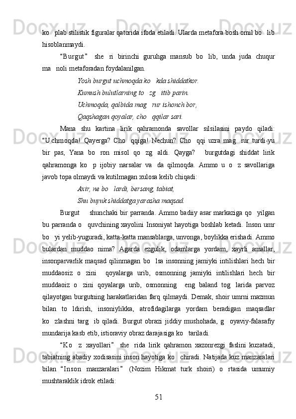 ko plab stilistik figuralar qatorida ifoda etiladi. Ularda metafora bosh omil bo lib 
hisoblanmaydi.
B u r gut   she ri   birinchi   guruhga   mansub   bo lib,   unda   juda   chuqur	
 	 
ma noli metaforadan foydalanilgan.	

Yosh burgut uchmoqda ko kda shiddatkor.	

Kumush bulutlarning to zg itib parin.	
 
Uchmoqda, qalbida mag rur ishonch bor,

Qaqshagan qoyalar, cho qqilar sari.

Mana   shu   kartina   lirik   qahramonda   savollar   silsilasini   paydo   qiladi:
U c hmoqda!   Qayerga?   Cho qqiga!   Nechun?   Cho qqi   uzra   mag rur   turdi-yu	
	  
bir   pas,   Yana   bo ron   misol   qo zg aldi.   Qayga?   burgutdagi   shiddat   lirik	
   
qahramonga   ko p   ijobiy   narsalar   va da   qilmoqda.   Ammo   u   o z   savollariga	
  
javob topa olmaydi va kutilmagan xulosa kelib chiqadi:
Axir, ne bo lardi, bersang, tabiat,	

Shu buyuk shiddatga yarasha maqsad.
Burgut   shunchaki bir parranda. Ammo badiiy asar markaziga qo yilgan	
 
bu parranda o quvchining xayolini Insoniyat hayotiga boshlab ketadi. Inson umr

bo yi yelib-yuguradi, katta-katta mansablarga, unvonga, boylikka erishadi. Ammo	

bulardan   muddao   nima?   Agarda   ezgulik,   odamlarga   yordam,   xayrli   amallar,
insonparvarlik   maqsad   qilinmagan   bo lsa   insonning   jamiyki   intilishlari   hech   bir	

muddaosiz   o zini     qoyalarga   urib,   osmonning   jamiyki   intilishlari   hech   bir	

muddaoiz   o zini   qoyalarga   urib,   osmonning     eng   baland   tog larida   parvoz
 
qilayotgan burgutning harakatlaridan farq qilmaydi. Demak, shoir umrni mazmun
bilan   to ldirish,   insoniylikka,   atrofidagilarga   yordam   beradigan   maqsadlar	

ko zlashni   targ ib   qiladi.   Burgut   obrazi   jiddiy   mushohada,   g oyaviy-falasafiy	
  
mundarija kasb etib, istioraviy obraz darajasiga ko tariladi.	

K o z   xayollari   she rida   lirik   qahramon   xazonrezgi   faslini   kuzatadi,	
 	 
tabiatning abadiy xodisasini  inson hayotiga ko chiradi. Natijada kuz manzaralari	

bilan   I n s on   manzaralari   (Nozim   Hikmat   turk   shoiri)   o rtasida   umumiy	
 	
mushtaraklik idrok etiladi:
51 