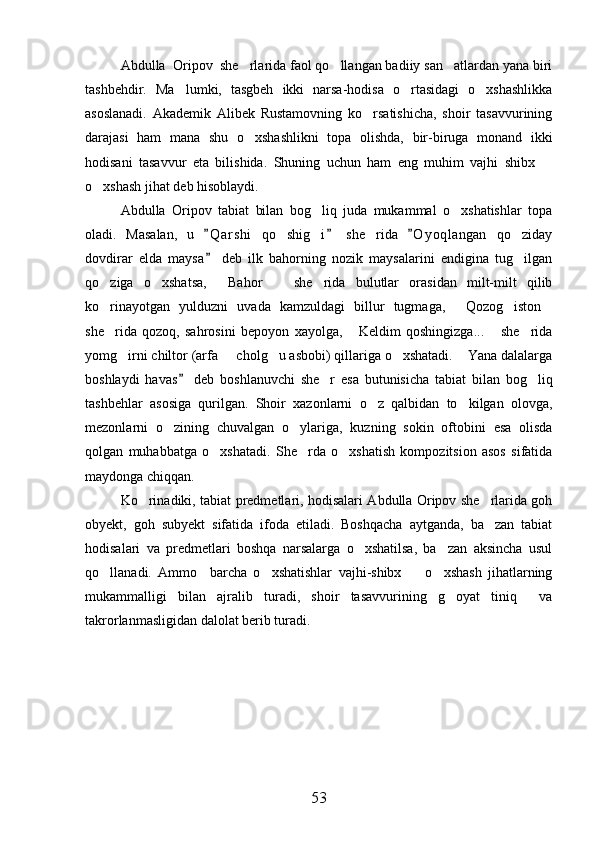 Abdulla  Oripov  she rlarida faol qo llangan badiiy san atlardan yana biri  
tashbehdir.   Ma lumki,   tasgbeh   ikki   narsa-hodisa   o rtasidagi   o xshashlikka	
  
asoslanadi.   Akademik   Alibek   Rustamovning   ko rsatishicha,   shoir   tasavvurining	

darajasi   ham   mana   shu   o xshashlikni   topa   olishda,   bir-biruga   monand   ikki	

hodisani   tasavvur   eta   bilishida.   Shuning   uchun   ham   eng   muhim   vajhi   shibx  	

o xshash jihat deb hisoblaydi.	

Abdulla   Oripov   tabiat   bilan   bog liq   juda   mukammal   o xshatishlar   topa	
 
oladi.   Masalan,   u   Q a r shi   qo shig i   she rida   O y oqlangan   qo ziday	
  	   
dovdirar   elda   maysa   deb   ilk   bahorning   nozik   maysalarini   endigina   tug ilgan	
	
qo ziga   o xshatsa,   Bahor     she rida   bulutlar   orasidan   milt-milt   qilib	
    
ko rinayotgan   yulduzni   uvada   kamzuldagi   billur   tugmaga,   Qozog iston
   
she rida   qozoq,   sahrosini   bepoyon   xayolga,   Keldim   qoshingizga...   she rida
   
yomg irni chiltor (arfa   cholg u asbobi) qillariga o xshatadi.  Yana dalalarga	
    
boshlaydi   havas   deb   boshlanuvchi   she r   esa   butunisicha   tabiat   bilan   bog liq	
	 
tashbehlar   asosiga   qurilgan.   Shoir   xazonlarni   o z   qalbidan   to kilgan   olovga,	
 
mezonlarni   o zining   chuvalgan   o ylariga,   kuzning   sokin   oftobini   esa   olisda	
 
qolgan   muhabbatga   o xshatadi.   She rda   o xshatish   kompozitsion   asos   sifatida	
  
maydonga chiqqan.
Ko rinadiki, tabiat predmetlari, hodisalari Abdulla Oripov she rlarida goh	
 
obyekt,   goh   subyekt   sifatida   ifoda   etiladi.   Boshqacha   aytganda,   ba zan   tabiat	

hodisalari   va   predmetlari   boshqa   narsalarga   o xshatilsa,   ba zan   aksincha   usul	
 
qo llanadi.   Ammo     barcha   o xshatishlar   vajhi-shibx     o xshash   jihatlarning	
   
mukammalligi   bilan   ajralib   turadi,   shoir   tasavvurining   g oyat   tiniq     va	

takrorlanmasligidan dalolat berib turadi.
53 