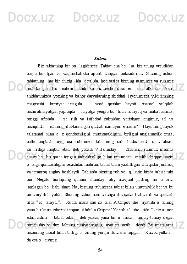 Xulosa
Biz   tabiatning   bir   bo lagidirmiz.   Tabiat   ona   bo lsa,   biz   uning   vujudidan 
barpo   bo lgan   va   vaqtinchalikka   ajralib   chiqqan   bolasidirmiz.   Shuning   uchun	

tabiatning     har   bir   chizig ida,   detalida,   hodisasida   bizning   rasmimiz   va   ruhimiz	

muhrlangan.   Bu   muhrni   ochib   ko rsatuvchi   shxs   esa   san atkordir.   Axir,	
 
shiddatimizda   yozning   va   bahor   daryolarning   shiddati,   isyonimizda   yildirimning
chaqnashi,   hurriyat   istagida     ozod   qushlar   hayoti,   shamol   yulqilab	

tushirolmayotgan yaproqda   hayotga yengib bo lmas ishtiyoq va muhabbatmiz,	
 
tonggi   oftobda     zo rlik   va   istibdod   zulmidan   yorishgan   ongimiz,   sel   va	
 
toshqinda   ruhning jilovlanmagan qudrati namoyon emasmi?  Hayotning buyuk	
 
salatanati   bilan   o z   qondoshligini,   mushtarakligini,   birligini   anglamaslik   emas,	

balki   anglash   tuyg usi   ruhimizni   tabiatning   sirli   hodisalarida   o z   aksini	
 
ko rishga   majbur   etadi   deb   yozadi   V.Belinskiy.     Chamasi,   ruhimiz   insonda	
 
shaxs   bo lib   qaror   topgan   individualligi   bilan   umumdan     ajralib   chiqqan   sayin	

o ziga qondoshligini sezishdan mahrum tabiat bilan yaxlitligini shu qadar jonliroq	

va  teranroq  anglay   boshlaydi.  Tabiatda  bizning  ruh  yo q,  lekin  bizda   tabiat   ruhi	

bor.   Negaki   borliqning   qonuni   shunday:   oliy   mavjuot   pastrog ini   o zida	
 
jamlagan bo lishi shart. Ha, bizning ruhimizda tabiat bilan umumiylik bor va bu	

umumiylik hayotdir. Shuning uchun ham u ruhga shu qadar tushunarli va qardosh
tilda   s o zlaydi .     Xuddi   mana   shu   so zlar   A.Oripov   she riyatida   o zining	
 	   
yana bir karra isbotini topgan. Abdulla Oripov  Y o s hlik  she rida  L e kin  inoq	
  	
edim   aslim     tabiat   bilan   deb   yozsa,   yana   bir   o rinda   tomay-tomay   degan	
   
tomchiday   yulduz.   Mening   ruhiyatimga   g oyat   munosib   deydi.   Bu   misralarda	
 
insonning tabiat  bilan birligi  o zining yorqin ifodasini  topgan.  Kuz xayollari	
  
da esa o qiymiz:	

54 