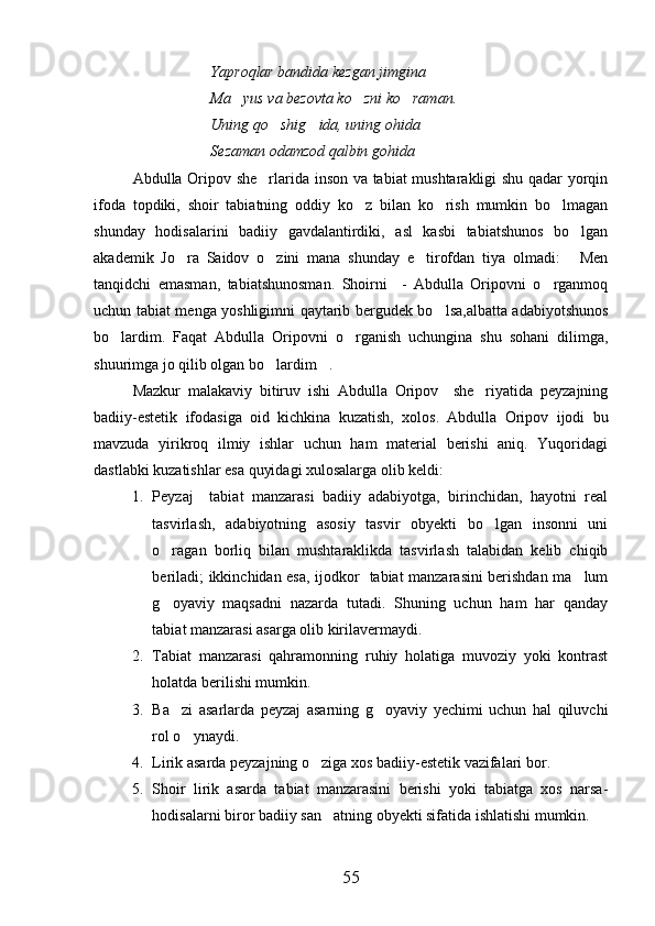 Yaproqlar bandida kezgan jimgina
Ma yus va bezovta ko zni ko raman.  
Uning qo shig ida, uning ohida	
 
Sezaman odamzod qalbin gohida
Abdulla Oripov she rlarida inson va tabiat mushtarakligi shu qadar yorqin	

ifoda   topdiki,   shoir   tabiatning   oddiy   ko z   bilan   ko rish   mumkin   bo lmagan	
  
shunday   hodisalarini   badiiy   gavdalantirdiki,   asl   kasbi   tabiatshunos   bo lgan	

akademik   Jo ra   Saidov   o zini   mana   shunday   e tirofdan   tiya   olmadi:   Men	
   
tanqidchi   emasman,   tabiatshunosman.   Shoirni     -   Abdulla   Oripovni   o rganmoq	

uchun tabiat menga yoshligimni qaytarib bergudek bo lsa,albatta adabiyotshunos	

bo lardim.   Faqat   Abdulla   Oripovni   o rganish   uchungina   shu   sohani   dilimga,	
 
shuurimga jo qilib olgan bo lardim .	
 
Mazkur   malakaviy   bitiruv   ishi   Abdulla   Oripov     she riyatida   peyzajning	

badiiy-estetik   ifodasiga   oid   kichkina   kuzatish,   xolos.   Abdulla   Oripov   ijodi   bu
mavzuda   yirikroq   ilmiy   ishlar   uchun   ham   material   berishi   aniq.   Yuqoridagi
dastlabki kuzatishlar esa quyidagi xulosalarga olib keldi:
1. Peyzaj     tabiat   manzarasi   badiiy   adabiyotga,   birinchidan,   hayotni   real
tasvirlash,   adabiyotning   asosiy   tasvir   obyekti   bo lgan   insonni   uni

o ragan   borliq   bilan   mushtaraklikda   tasvirlash   talabidan   kelib   chiqib	

beriladi; ikkinchidan esa, ijodkor   tabiat manzarasini berishdan ma lum	

g oyaviy   maqsadni   nazarda   tutadi.   Shuning   uchun   ham   har   qanday	

tabiat manzarasi asarga olib kirilavermaydi.
2. Tabiat   manzarasi   qahramonning   ruhiy   holatiga   muvoziy   yoki   kontrast
holatda berilishi mumkin.
3. Ba zi   asarlarda   peyzaj   asarning   g oyaviy   yechimi   uchun   hal   qiluvchi
 
rol o ynaydi.	

4. Lirik asarda peyzajning o ziga xos badiiy-estetik vazifalari bor.	

5. Shoir   lirik   asarda   tabiat   manzarasini   berishi   yoki   tabiatga   xos   narsa-
hodisalarni biror badiiy san atning obyekti sifatida ishlatishi mumkin.	

55 