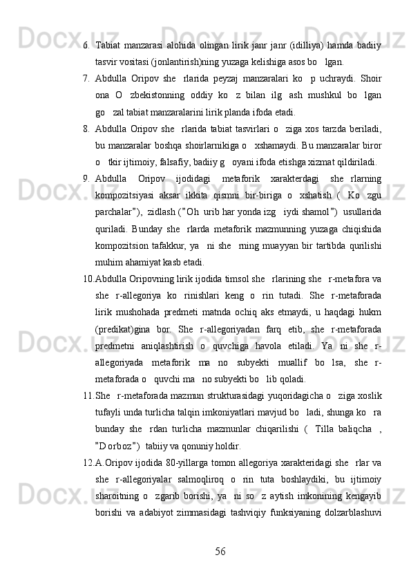 6. Tabiat   manzarasi   alohida   olingan   lirik   janr   janr   (idilliya)   hamda   badiiy
tasvir vositasi (jonlantirish)ning yuzaga kelishiga asos bo lgan.
7. Abdulla   Oripov   she rlarida   peyzaj   manzaralari   ko p   uchraydi.   Shoir	
 
ona   O zbekistonning   oddiy   ko z   bilan   ilg ash   mushkul   bo lgan	
   
go zal tabiat manzaralarini lirik planda ifoda etadi.	

8. Abdulla   Oripov   she rlarida   tabiat   tasvirlari   o ziga   xos   tarzda   beriladi,	
 
bu manzaralar boshqa shoirlarnikiga o xshamaydi. Bu manzaralar biror	

o tkir ijtimoiy, falsafiy, badiiy g oyani ifoda etishga xizmat qildiriladi.	
 
9. Abdulla   Oripov   ijodidagi   metaforik   xarakterdagi   she rlarning	

kompozitsiyasi   aksar   ikkita   qismni   bir-biriga   o xshatish   ( Ko zgu	
  
parchalar ) ,  zidlash ( O h  urib har yonda izg iydi shamol )  usullarida	
  	
quriladi.   Bunday   she rlarda   metaforik   mazmunning   yuzaga   chiqishida	

kompozitsion   tafakkur,   ya ni   she rning   muayyan   bir   tartibda   qurilishi	
 
muhim ahamiyat kasb etadi.
10. Abdulla Oripovning lirik ijodida timsol she rlarining she r-metafora va	
 
she r-allegoriya   ko rinishlari   keng   o rin   tutadi.   She r-metaforada	
   
lirik   mushohada   predmeti   matnda   ochiq   aks   etmaydi,   u   haqdagi   hukm
(predikat)gina   bor.   She r-allegoriyadan   farq   etib,   she r-metaforada	
 
predmetni   aniqlashtirish   o quvchiga   havola   etiladi.   Ya ni   she r-	
  
allegoriyada   metaforik   ma no   subyekti   muallif   bo lsa,   she r-
  
metaforada o quvchi ma no subyekti bo lib qoladi.	
  
11. She r-metaforada mazmun strukturasidagi yuqoridagicha o ziga xoslik	
 
tufayli unda turlicha talqin imkoniyatlari mavjud bo ladi, shunga ko ra	
 
bunday   she rdan   turlicha   mazmunlar   chiqarilishi   ( Tilla   baliqcha ,	
  
D o r boz )  tabiiy va qonuniy holdir.	
 
12. A.Oripov ijodida 80-yillarga tomon allegoriya xarakteridagi she rlar va	

she r-allegoriyalar   salmoqliroq   o rin   tuta   boshlaydiki,   bu   ijtimoiy	
 
sharoitning   o zgarib   borishi,   ya ni   so z   aytish   imkonining   kengayib	
  
borishi   va   adabiyot   zimmasidagi   tashviqiy   funksiyaning   dolzarblashuvi
56 