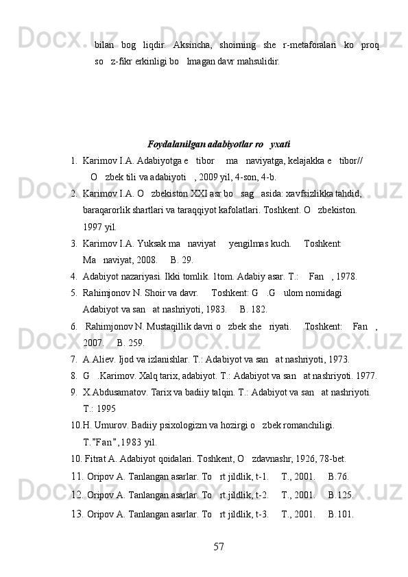 bilan   bog liqdir.   Aksincha,   shoirning   she r-metaforalari   ko proq  
so z-fikr erkinligi bo lmagan davr mahsulidir.	
 
Foydalanilgan adabiyotlar ro yxati	

1. Karimov I.A. Adabiyotga e tibor   ma naviyatga, kelajakka e tibor// 	
   
O zbek tili va adabiyoti , 2009 yil, 4-son, 4-b.	
  
2. Karimov I.A. O zbekiston XXI asr bo sag asida: xavfsizlikka tahdid, 	
  
baraqarorlik shartlari va taraqqiyot kafolatlari. Toshkent. O zbekiston.  	
    
1997 yil. 
3. Karimov I.A. Yuksak ma naviyat   yengilmas kuch.   Toshkent: 	
  
Ma naviyat, 2008.   B. 29. 	
 
4. Adabiyot nazariyasi. Ikki tomlik. 1tom. Adabiy asar. T.:   Fan , 1978.	
 
5. Rahimjonov N. Shoir va davr.   Toshkent: G .G ulom nomidagi 	
  
Adabiyot va san at nashriyoti, 1983.   B. 182.	
 
6.  Rahimjonov N. Mustaqillik davri o zbek she riyati.   Toshkent:  Fan ,	
    
2007.   B. 259.	

7. A.Aliev. Ijod va izlanishlar.  T.: Adabiyot va san at nashriyoti, 1973.	

8. G .Karimov. Xalq tarix, adabiyot. T.: Adabiyot va san at nashriyoti. 1977.	
 
9. X.Abdusam at ov. Tarix va badiiy talqin. T.: Adabiyot va san at nashriyoti. 	

T.: 1995
10. H. Umurov. Badiiy psixologizm va hozirgi o zbek romanchiligi. 	

T. F an , 1 983  yil.	
 
10. Fitrat A. Adabiyot qoidalari. Toshkent, O zdavnashr, 1926, 78-bet.	

11.  Oripov A. Tanlangan asarlar. To rt jildlik, t-1.   T., 2001.   B.76.	
  
12.  Oripov A. Tanlangan asarlar. To rt jildlik, t-2.   T., 2001.   B.125.
  
13.  Oripov A. Tanlangan asarlar. To rt jildlik, t-3.   T., 2001.   B.101.
  
57 