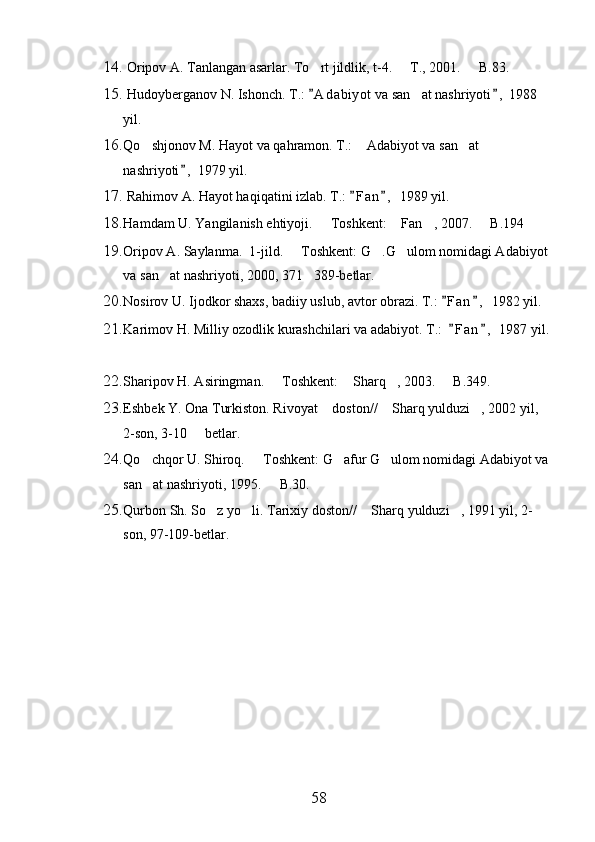 14.  Oripov A. Tanlangan asarlar. To rt jildlik, t-4.   T., 2001.   B.83.  
15.  Hudoyberganov N. Ishonch. T.:  A d abiyot  va san at nashriyoti ,  1988 
 	
yil.
16. Qo shjonov M. Hayot va qahramon. T.:  Adabiyot va san at 	
  
nashriyoti ,  1979 yil.	

17.  Rahimov A. Hayot haqiqatini izlab. T.:  F a n ,  1989 yil.	
 
18. Hamdam U. Yangilanish ehtiyoji.   Toshkent:  Fan , 2007.   B.194	
   
19. Oripov A. Saylanma.  1-jild.   Toshkent: G .G ulom nomidagi Adabiyot 	
  
va san at nashriyoti, 2000, 371 389-betlar.	
 
20. Nosirov U. Ijodkor shaxs, badiiy uslub, avtor obrazi. T.:  F a n ,  1982 yil.	
 
21. Karimov H. Milliy ozodlik kurashchilari va adabiyot. T.:   F a n ,  1987 yil.
 
22. Sharipov H. Asiringman.   Toshkent:  Sharq , 2003.   B.349.	
   
23. Eshbek Y. Ona Turkiston. Rivoyat  doston//  Sharq yulduzi , 2002 yil, 	
  
2-son, 3-10   betlar.	

24. Qo chqor U. Shiroq.   Toshkent: G afur G ulom nomidagi Adabiyot va 	
   
san at nashriyoti, 1995.   B.30.
 
25. Qurbon Sh. So z yo li. Tarixiy doston//  Sharq yulduzi , 1991 yil, 2-	
   
son, 97-109-betlar.
       
      
     
                                                 
58 