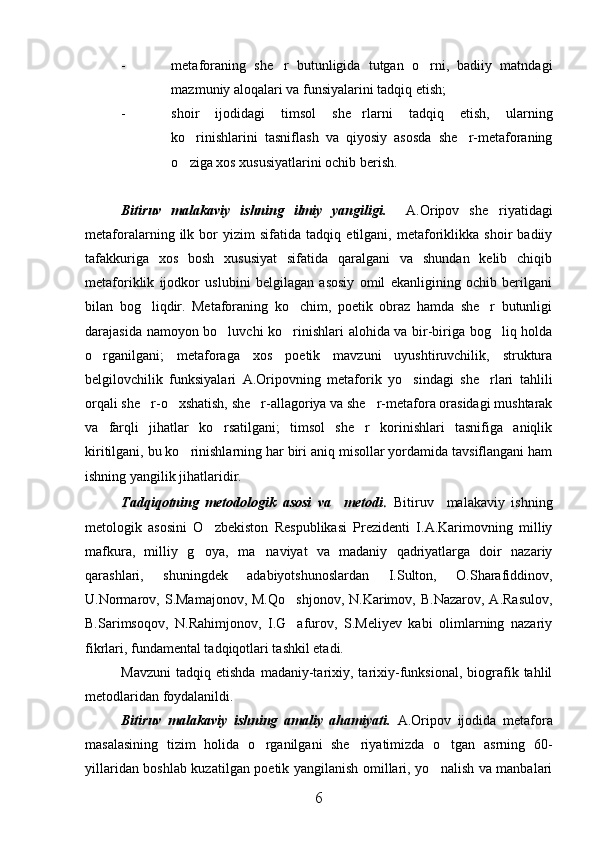 - metaforaning   she r   butunligida   tutgan   o rni,   badiiy   matndagi 
mazmuniy aloqalari va funsiyalarini tadqiq etish;
- shoir   ijodidagi   timsol   she rlarni   tadqiq   etish,   ularning	

ko rinishlarini   tasniflash   va   qiyosiy   asosda   she r-metaforaning	
 
o ziga xos xususiyatlarini ochib berish. 

Bitiruv   malakaviy   ishning   ilmiy   yangiligi.     A.Oripov   she riyatidagi	

metaforalarning   ilk   bor   yizim   sifatida   tadqiq   etilgani,   metaforiklikka   shoir   badiiy
tafakkuriga   xos   bosh   xususiyat   sifatida   qaralgani   va   shundan   kelib   chiqib
metaforiklik   ijodkor   uslubini   belgilagan   asosiy   omil   ekanligining   ochib   berilgani
bilan   bog liqdir.   Metaforaning   ko chim,   poetik   obraz   hamda   she r   butunligi	
  
darajasida namoyon bo luvchi ko rinishlari alohida va bir-biriga bog liq holda	
  
o rganilgani;   metaforaga   xos   poetik   mavzuni   uyushtiruvchilik,   struktura	

belgilovchilik   funksiyalari   A.Oripovning   metaforik   yo sindagi   she rlari   tahlili	
 
orqali she r-o xshatish, she r-allagoriya va she r-metafora orasidagi mushtarak	
   
va   farqli   jihatlar   ko rsatilgani;   timsol   she r   korinishlari   tasnifiga   aniqlik	
 
kiritilgani, bu ko rinishlarning har biri aniq misollar yordamida tavsiflangani ham	

ishning yangilik jihatlaridir.
Tadqiqotning   metodologik   asosi   va     metodi .   Bitiruv     malakaviy   ishning
metologik   asosini   O zbekiston   Respublikasi   Prezidenti   I.A.Karimovning   milliy	

mafkura,   milliy   g oya,   ma naviyat   va   madaniy   qadriyatlarga   doir   nazariy
 
qarashlari,   shuningdek   adabiyotshunoslardan   I.Sulton,   O.Sharafiddinov,
U.Normarov,  S.Mamajonov,  M.Qo shjonov,  N.Karimov, B.Nazarov,   A.Rasulov,	

B.Sarimsoqov,   N.Rahimjonov,   I.G afurov,   S.Meliyev   kabi   olimlarning   nazariy

fikrlari, fundamental tadqiqotlari tashkil etadi.
Mavzuni   tadqiq   etishda   madaniy-tarixiy,  tarixiy-funksional,   biografik   tahlil
metodlaridan foydalanildi. 
Bitiruv   malakaviy   ishning   amaliy   ahamiyati.   A.Oripov   ijodida   metafora
masalasining   tizim   holida   o rganilgani   she riyatimizda   o tgan   asrning   60-	
  
yillaridan boshlab kuzatilgan poetik yangilanish omillari, yo nalish va manbalari	

6 