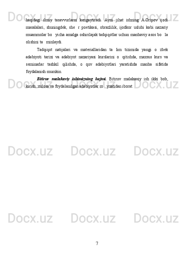 haqidagi   ilmiy   tasavvurlarni   kengaytiradi.   Ayni   jihat   ishning   A.Oripov   ijodi
masalalari,   shuningdek,   she r   poetikasi,   obrazlilik,   ijodkor   uslubi   kabi   nazariy
muammolar bo yicha amalga oshirilajak tadqiqotlar uchun manbaviy asos bo la	
 
olishini ta minlaydi.	

Tadqiqot   natijalari   va   materiallaridan   ta lim   tizimida   yangi   o zbek	
 
adabiyoti   tarixi   va   adabiyot   nazariyasi   kurslarini   o qitishda,   maxsus   kurs   va	

seminarlar   tashkil   qilishda,   o quv   adabiyotlari   yaratishda   manba   sifatida	

foydalanish mumkin.
Bitiruv   malakaviy   ishimizning   hajmi.   Bitiruv   malakaviy   ish   ikki   bob,
kirish, xulosa va foydalanilgan adabiyotlar ro yxatidan iborat.	

7 