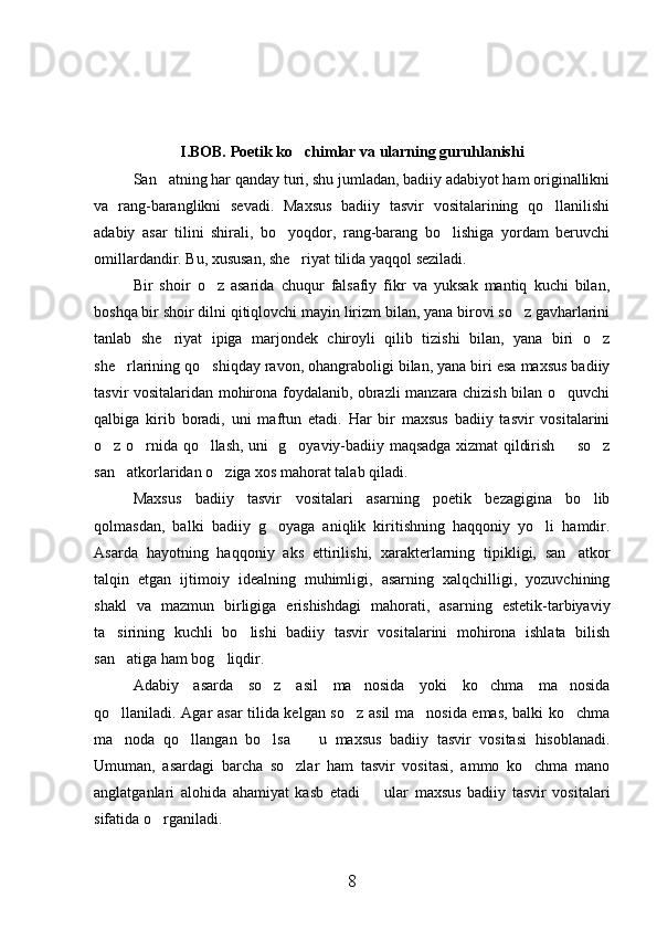 I.BOB. Poetik ko chimlar va ularning guruhlanishi
San atning har qanday turi, shu jumladan, badiiy adabiyot ham originallikni	

va   rang-baranglikni   sevadi.   Maxsus   badiiy   tasvir   vositalarining   qo llanilishi	

adabiy   asar   tilini   shirali,   bo yoqdor,   rang-barang   bo lishiga   yordam   beruvchi	
 
omillardandir. Bu, xususan, she riyat tilida yaqqol seziladi.	

Bir   shoir   o z   asarida   chuqur   falsafiy   fikr   va   yuksak   mantiq   kuchi   bilan,	

boshqa bir shoir dilni qitiqlovchi mayin lirizm bilan, yana birovi so z gavharlarini	

tanlab   she riyat   ipiga   marjondek   chiroyli   qilib   tizishi   bilan,   yana   biri   o z	
 
she rlarining qo shiqday ravon, ohangraboligi bilan, yana biri esa maxsus badiiy	
 
tasvir vositalaridan mohirona foydalanib, obrazli manzara chizish bilan o quvchi	

qalbiga   kirib   boradi,   uni   maftun   etadi.   Har   bir   maxsus   badiiy   tasvir   vositalarini
o z o rnida qo llash, uni   g oyaviy-badiiy maqsadga xizmat qildirish   so z	
     
san atkorlaridan o ziga xos mahorat talab qiladi.	
 
Maxsus   badiiy   tasvir   vositalari   asarning   poetik   bezagigina   bo lib	

qolmasdan,   balki   badiiy   g oyaga   aniqlik   kiritishning   haqqoniy   yo li   hamdir.	
 
Asarda   hayotning   haqqoniy   aks   ettirilishi,   xarakterlarning   tipikligi,   san atkor	

talqin   etgan   ijtimoiy   idealning   muhimligi,   asarning   xalqchilligi,   yozuvchining
shakl   va   mazmun   birligiga   erishishdagi   mahorati,   asarning   estetik-tarbiyaviy
ta sirining   kuchli   bo lishi   badiiy   tasvir   vositalarini   mohirona   ishlata   bilish	
 
san atiga ham bog liqdir.
 
Adabiy   asarda   so z   asil   ma nosida   yoki   ko chma   ma nosida	
   
qo llaniladi. Agar asar tilida kelgan so z asil ma nosida emas, balki ko chma	
   
ma noda   qo llangan   bo lsa     u   maxsus   badiiy   tasvir   vositasi   hisoblanadi.
   
Umuman,   asardagi   barcha   so zlar   ham   tasvir   vositasi,   ammo   ko chma   mano	
 
anglatganlari   alohida   ahamiyat   kasb   etadi     ular   maxsus   badiiy   tasvir   vositalari	

sifatida o rganiladi.	

8 