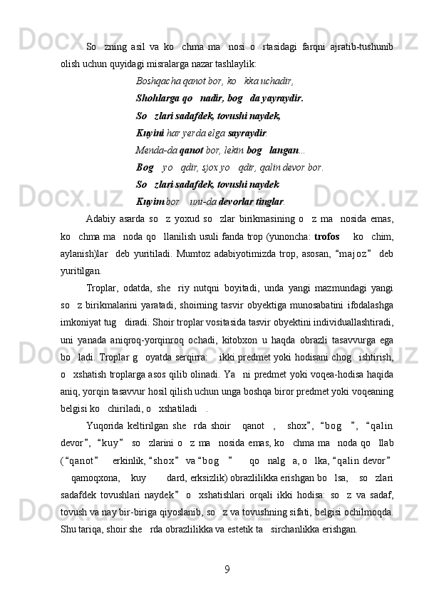 So zning   asil   va   ko chma   ma nosi   o rtasidagi   farqni   ajratib-tushunib   
olish uchun quyidagi misralarga nazar tashlaylik:
Boshqacha qanot bor, ko kka uchadir,	

Shohlarga qo nadir, bog da yayraydir.	
 
So zlari sadafdek, tovushi naydek,	

Kuyini  har yerda elga  sayraydir .
Menda-da  qanot  bor, lekin  bog langan	
 …
Bog	
  yo qdir, sjox yo qdir, qalin devor bor.	 
So zlari sadafdek, tovushi naydek	

Kuyim  bor  uni-da 	
 devorlar tinglar .  
Adabiy   asarda   so z   yoxud   so zlar   birikmasining   o z   ma nosida   emas,	
   
ko chma ma noda qo llanilish usuli fanda trop (yunoncha:  	
   trofos   	 ko chim,	
aylanish)lar     deb   yuritiladi.   Mumtoz   adabiyotimizda   trop,   asosan,   m a j oz   deb	
 
yuritilgan.
Troplar,   odatda,   she riy   nutqni   boyitadi,   unda   yangi   mazmundagi   yangi	

so z   birikmalarini   yaratadi,   shoirning   tasvir   obyektiga   munosabatini   ifodalashga	

imkoniyat tug diradi. Shoir troplar vositasida tasvir obyektini individuallashtiradi,	

uni   yanada   aniqroq-yorqinroq   ochadi,   kitobxon   u   haqda   obrazli   tasavvurga   ega
bo ladi. Troplar g oyatda serqirra:  ikki predmet yoki hodisani chog ishtirish,	
   
o xshatish troplarga asos qilib olinadi. Ya ni predmet yoki voqea-hodisa haqida
 
aniq, yorqin tasavvur hosil qilish uchun unga boshqa biror predmet yoki voqeaning
belgisi ko chiriladi, o xshatiladi .	
  
Yuqorida   keltirilgan   she rda   shoir   qanot ,   s	
    h ox ,   b o g ,   q a l in	   	
devor ,   k u y   so zlarini  o z  ma nosida  emas,  ko chma  ma noda  qo llab	
  	     
( q anot   erkinlik,  s h o x  va  b o g    qo nalg a, o lka,  q a l in  devor	
       	     
 qamoqxona,  kuy    dard, erksizlik) obrazlilikka erishgan bo lsa,  so zlari	
      
sadafdek   tovushlari   naydek   o xshatishlari   orqali   ikki   hodisa:   so z   va   sadaf,	
	 
tovush va nay bir-biriga qiyoslanib, so z va tovushning sifati, belgisi ochilmoqda.	

Shu tariqa, shoir she rda obrazlilikka va estetik ta sirchanlikka erishgan.	
 
9 