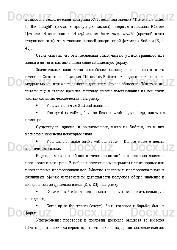 возникла с теологической доктрины XVII века, или мнение "The wish is father
to   the   thought"   (желание   пробуждает   мысли),   впервые   высказана   Юлием
Цезарем.   Высказывание   " A   soft   answer   turns   away   wrath "   (кроткий   ответ
отвращает   гнев),   заимствовано   в   своей   завершенной   форме   из   Библии   [3,   с.
43].
Стоит   сказать,   что   эти   пословицы   стали   частью   устной   традиции   еще
задолго до того, как они нашли свою письменную форму.
Значительное   количество   английских   поговорок   и   пословиц   взято
именно с Священного Писания. Поскольку Библия переведена с иврита, то ее
мудрые мысли отражают сознание древнееврейского общества. "Книгу книг"
читали   еще   в   старые   времена,   поэтому   многие   высказывания   из   нее   стали
частью сознания человечества. Например :
 You can not serve God and mammon;
 The   spirit   is   willing,   but   the   flesh   is   weak   –   дух   бодр ,   плоть   же
немощна .
Существуют,   однако,   и   высказывания,   взято   из   Библии,   но   в   них
несколько изменены некоторые слова:
 You   can   not   make   bricks   without   straw   –   Вы   не   можете   делать
кирпичи   без   соломы .
Еще   одним   из   важнейших   источников   английских   пословиц   является
профессиональная речь. В ней распространенные термины и разговорные или
просторечные   профессионализмы.   Многие   термины   и   профессионализмы   в
различных   сферах   человеческой   деятельности   получают   общее   значение   и
входят в состав фразеологизмов [8, с. 83]. Например:
 Draw smb's fire (военное) - вызвать огонь на себя, стать целью для
нападения;
 Сome   up   to   the   scratch   (спорт)-   быть   готовым   к   борьбе;   быть   в
форме.
Употребление   поговорок   и   пословиц   достигло   расцвета   во   времена
Шекспира, и более чем вероятно, что многие из них, приписываемые именно 