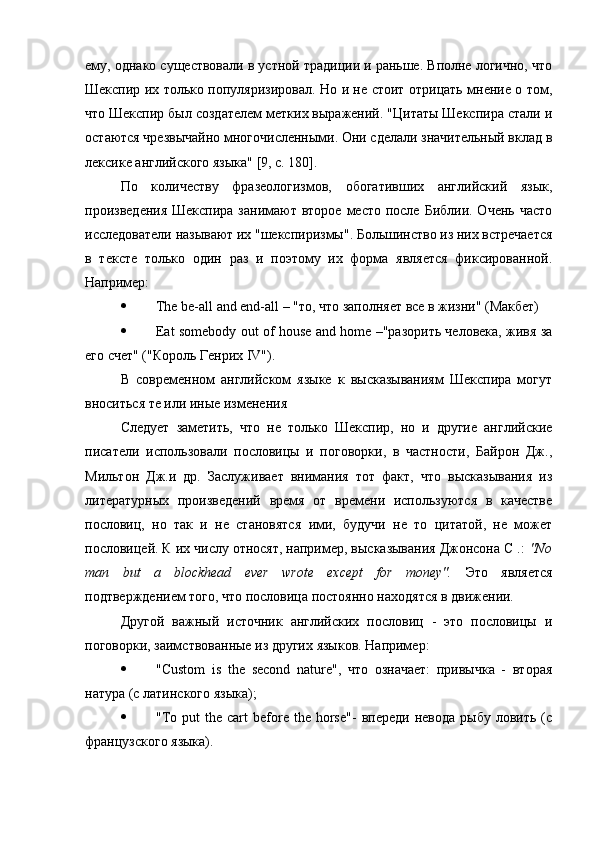 ему, однако существовали в устной традиции и раньше. Вполне логично, что
Шекспир их только популяризировал. Но и не стоит отрицать мнение о том,
что Шекспир был создателем метких выражений. "Цитаты Шекспира стали и
остаются чрезвычайно многочисленными. Они сделали значительный вклад в
лексике английского языка" [9, с. 180].
По   количеству   фразеологизмов,   обогативших   английский   язык,
произведения  Шекспира занимают второе  место  после Библии. Очень  часто
исследователи называют их "шекспиризмы". Большинство из них встречается
в   тексте   только   один   раз   и   поэтому   их   форма   является   фиксированной.
Например:
 The be-all and end-all – "то, что заполняет все в жизни" (Макбет)
 Eat somebody out of house and home –"разорить человека, живя за
его счет" ("Король Генрих IV").
В   современном   английском   языке   к   высказываниям   Шекспира   могут
вноситься те или иные изменения
Следует   заметить,   что   не   только   Шекспир,   но   и   другие   английские
писатели   использовали   пословицы   и   поговорки,   в   частности,   Байрон   Дж.,
Мильтон   Дж.и   др.   Заслуживает   внимания   тот   факт,   что   высказывания   из
литературных   произведений   время   от   времени   используются   в   качестве
пословиц,   но   так   и   не   становятся   ими,   будучи   не   то   цитатой,   не   может
пословицей. К их числу относят, например, высказывания Джонсона С .:  "No
man   but   a   blockhead   ever   wrote   except   for   money".   Это   является
подтверждением того, что пословица постоянно находятся в движении.
Другой   важный   источник   английских   пословиц   -   это   пословицы   и
поговорки, заимствованные из других языков. Например:
 "Custom   is   the   second   nature",   что   означает:   привычка   -   вторая
натура (с латинского языка);
 "To  put  the  cart  before  the  horse"-   впереди  невода   рыбу  ловить  (с
французского языка). 
