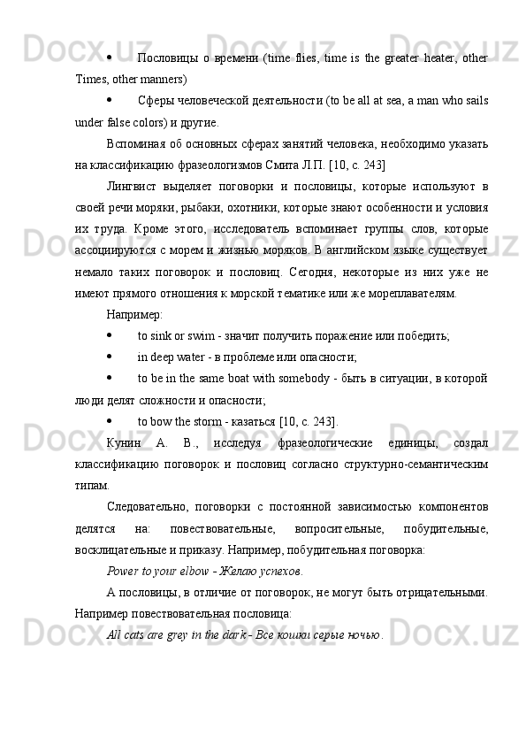  Пословицы   о   времени   (time   flies,   time   is   the   greater   heater,   other
Times, other manners)
 Сферы   человеческой   деятельности  (to be all at sea, a man who sails
under false colors)  и   другие .
Вспоминая об основных сферах занятий человека, необходимо указать
на классификацию фразеологизмов Смита Л.П. [10, с. 243]
Лингвист   выделяет   поговорки   и   пословицы,   которые   используют   в
своей речи моряки, рыбаки, охотники, которые знают особенности и условия
их   труда.   Кроме   этого,   исследователь   вспоминает   группы   слов,   которые
ассоциируются с морем и жизнью моряков. В английском языке существует
немало   таких   поговорок   и   пословиц.   Сегодня,   некоторые   из   них   уже   не
имеют прямого отношения к морской тематике или же мореплавателям.
Например:
 to sink or swim - значит получить поражение или победить;
 in deep water - в проблеме или опасности;
 to be in the same boat with somebody - быть в ситуации, в которой
люди делят сложности и опасности;
 to bow the storm -  казаться  [10,  с . 243].
Кунин   А.   В.,   исследуя   фразеологические   единицы,   создал
классификацию   поговорок   и   пословиц   согласно   структурно-семантическим
типам.
Следовательно,   поговорки   с   постоянной   зависимостью   компонентов
делятся   на:   повествовательные,   вопросительные,   побудительные,
восклицательные и приказу. Например, побудительная поговорка:
Р ower   to   your   elbow  - Желаю успехов .
А пословицы, в отличие от поговорок, не могут быть отрицательными.
Например повествовательная пословица:
А ll   cats   are   grey   in   the   dark  - Все кошки серые ночью . 