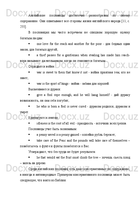Английские   пословицы   достаточно   разнообразны   по   своему
содержанию. Они охватывают все стороны жизни английского народа [11, с.
255].
В   пословицах   мы   часто   встречаем   не   слишком   хорошую   оценку
богатым людям:
 one   love   for   the   reach   and   another   for   the   poor   -   для   бедных   один
закон ,  для   богатых   другой ;
 a   thief   passes   for   a   gentleman   when   stealing   has   made   him   reach-
вора   называют   джентльменом ,  когда   он   становится   богатым .
Осуждается война:
 war is sweet to them that know it not -   война   приятная   тем ,   кто   не
знает ;
 war is the sport of kings -  война  -  забава   для   королей .
Высмеиваются   дураки :
 give   a   fool   rope   enough,   and   he   will   hang   himself   -   дай   дураку
возможность ,  он   сам   себя   погубит ;
 he who is born a fool is never cured -   дураком   родился ,   дураком   и
умрет .
Критикуются   лентяи :
 idleness is the root of all evil -  праздность  -  источник   всех   грехов .
Пословицы   учат   быть   экономным :
 a penny saved is a penny gained –  копейка   рубль   бережет ;
 take   care   of   the   Penc   а nd   the   pounds   will   take   care   of   themselves   –
позаботьтесь   о   фунте   и   фунты   позаботятся   о   Вас .
Утверждают, что без труда не будет результата:
 he that would eat the fruit must climb the tree –  хочешь   съесть   плод
–  залезь   на   дерево .
Среди английских пословиц есть даже консервативные по содержанию,
а иногда и антинародные. Примером консервативного пословица может быть
следующее, что взято из Библии: 