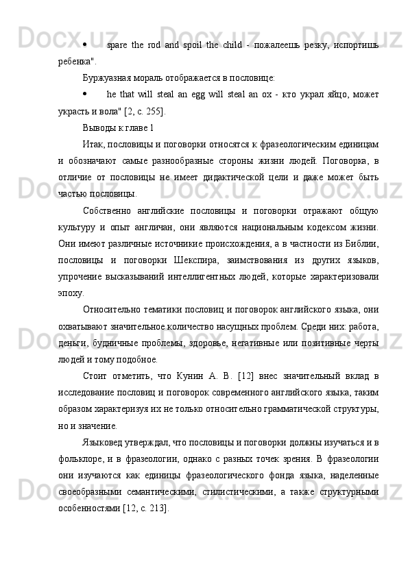  spare   the   rod   and   spoil   the   child   -   пожалеешь   резку ,   испортишь
ребенка ".
Буржуазная мораль отображается в пословице:
 he   that   will   steal   an   egg   will   steal   an   ox   -   кто   украл   яйцо ,   может
украсть   и   вола " [2,  с . 255].
Выводы к главе 1
Итак, пословицы и поговорки относятся к фразеологическим единицам
и   обозначают   самые   разнообразные   стороны   жизни   людей.   Поговорка,   в
отличие   от   пословицы   не   имеет   дидактической   цели   и   даже   может   быть
частью пословицы.
Собственно   английские   пословицы   и   поговорки   отражают   общую
культуру   и   опыт   англичан,   они   являются   национальным   кодексом   жизни.
Они имеют различные источникие происхождения, а в частности из Библии,
пословицы   и   поговорки   Шекспира,   заимствования   из   других   языков,
упрочение   высказываний   интеллигентных   людей,   которые   характеризовали
эпоху.
Относительно тематики пословиц и поговорок английского языка, они
охватывают значительное количество насущных проблем. Среди них: работа,
деньги,   будничные   проблемы,   здоровье,   негативные   или   позитивные   черты
людей и тому подобное.
Стоит   отметить,   что   Кунин   А.   В.   [12]   внес   значительный   вклад   в
исследование пословиц и поговорок современного английского языка, таким
образом характеризуя их не только относительно грамматической структуры,
но и значение.
Языковед утверждал, что пословицы и поговорки должны изучаться и в
фольклоре,   и   в   фразеологии,   однако   с   разных   точек   зрения.   В   фразеологии
они   изучаются   как   единицы   фразеологического   фонда   языка,   наделенные
своеобразными   семантическими,   стилистическими,   а   также   структурными
особенностями [12, с. 213]. 