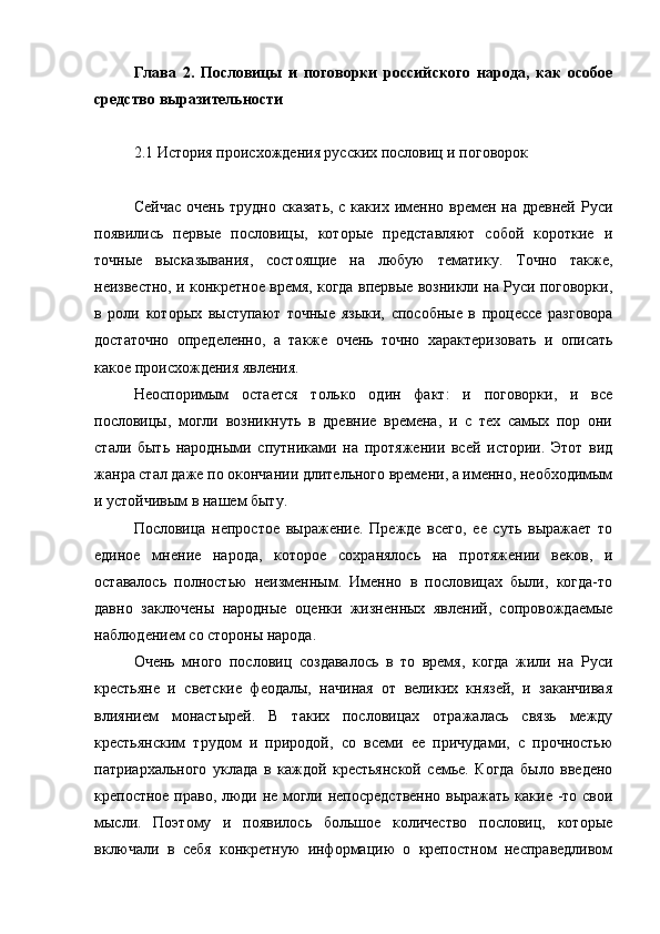 Глава   2.   Пословицы   и   поговорки   российского   народа,   как   особое
средство выразительности
2.1 История происхождения русских пословиц и поговорок
Сейчас  очень трудно  сказать,  с каких именно времен на древней  Руси
появились   первые   пословицы,   которые   представляют   собой   короткие   и
точные   высказывания,   состоящие   на   любую   тематику.   Точно   также,
неизвестно, и конкретное время, когда впервые возникли на Руси поговорки,
в   роли   которых   выступают   точные   языки,   способные   в   процессе   разговора
достаточно   определенно,   а   также   очень   точно   характеризовать   и   описать
какое происхождения явления.
Неоспоримым   остается   только   один   факт:   и   поговорки,   и   все
пословицы,   могли   возникнуть   в   древние   времена,   и   с   тех   самых   пор   они
стали   быть   народными   спутниками   на   протяжении   всей   истории.   Этот   вид
жанра стал даже по окончании длительного времени, а именно, необходимым
и устойчивым в нашем быту.
Пословица   непростое   выражение.   Прежде   всего,   ее   суть   выражает   то
единое   мнение   народа,   которое   сохранялось   на   протяжении   веков,   и
оставалось   полностью   неизменным.   Именно   в   пословицах   были,   когда-то
давно   заключены   народные   оценки   жизненных   явлений,   сопровождаемые
наблюдением со стороны народа.
Очень   много   пословиц   создавалось   в   то   время,   когда   жили   на   Руси
крестьяне   и   светские   феодалы,   начиная   от   великих   князей,   и   заканчивая
влиянием   монастырей.   В   таких   пословицах   отражалась   связь   между
крестьянским   трудом   и   природой,   со   всеми   ее   причудами,   с   прочностью
патриархального   уклада   в   каждой   крестьянской   семье.   Когда   было   введено
крепостное право, люди не могли непосредственно выражать какие -то свои
мысли.   Поэтому   и   появилось   большое   количество   пословиц,   которые
включали   в   себя   конкретную   информацию   о   крепостном   несправедливом 