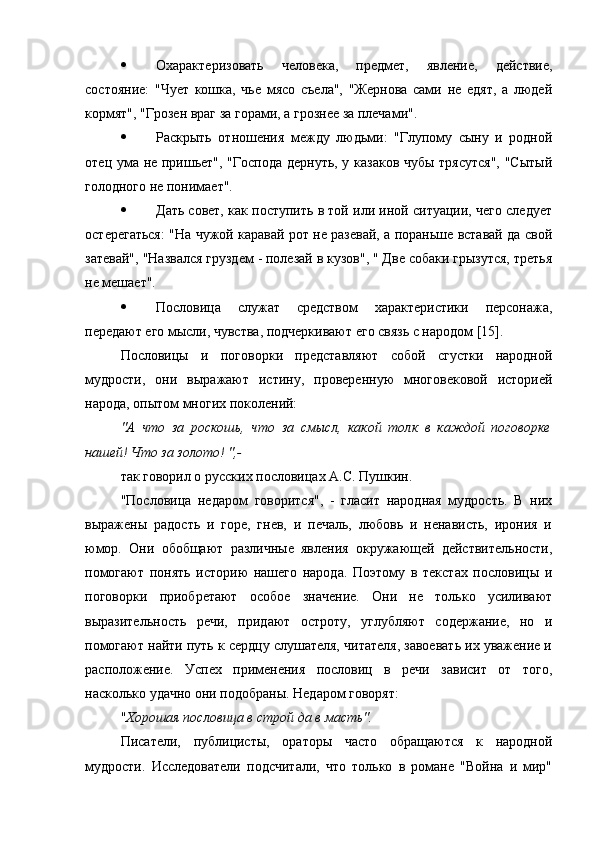  Охарактеризовать   человека,   предмет,   явление,   действие,
состояние:   "Чует   кошка,   чье   мясо   съела",   "Жернова   сами   не   едят,   а   людей
кормят", "Грозен враг за горами, а грознее за плечами".
 Раскрыть   отношения   между   людьми:   "Глупому   сыну   и   родной
отец ума не пришьет", "Господа дернуть, у казаков чубы трясутся", "Сытый
голодного не понимает".
 Дать совет, как поступить в той или иной ситуации, чего следует
остерегаться: "На чужой каравай рот не разевай, а пораньше вставай да свой
затевай", "Назвался груздем - полезай в кузов", " Две собаки грызутся, третья
не мешает".
 Пословица   служат   средством   характеристики   персонажа,
передают его мысли, чувства, подчеркивают его связь с народом [15].
Пословицы   и   поговорки   представляют   собой   сгустки   народной
мудрости,   они   выражают   истину,   проверенную   многовековой   историей
народа, опытом многих поколений:
"А   что   за   роскошь,   что   за   смысл,   какой   толк   в   каждой   поговорке
нашей! Что за золото! ",-
так говорил о русских пословицах А.С. Пушкин.
"Пословица   недаром   говорится",   -   гласит   народная   мудрость.   В   них
выражены   радость   и   горе,   гнев,   и   печаль,   любовь   и   ненависть,   ирония   и
юмор.   Они   обобщают   различные   явления   окружающей   действительности,
помогают   понять   историю   нашего   народа.   Поэтому   в   текстах   пословицы   и
поговорки   приобретают   особое   значение.   Они   не   только   усиливают
выразительность   речи,   придают   остроту,   углубляют   содержание,   но   и
помогают найти путь к сердцу слушателя, читателя, завоевать их уважение и
расположение.   Успех   применения   пословиц   в   речи   зависит   от   того,
насколько удачно они подобраны. Недаром говорят:
" Хорошая пословица в строй да в масть".
Писатели,   публицисты,   ораторы   часто   обращаются   к   народной
мудрости.   Исследователи   подсчитали,   что   только   в   романе   "Война   и   мир" 