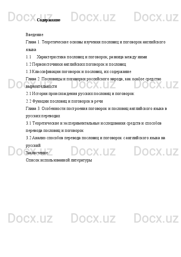 Содержание
Введение
Глава 1.  Теоретические основы изучения пословиц и поговорок английского 
языка
1.1 Характеристика пословиц и поговорок, разница между ними
1.2 Первоисточники английских поговорок и пословиц
1.3 Классификация поговорок и пословиц, их содержание
Глава 2. Пословицы и поговорки российского народа, как особое средство 
выразительности
2.1 История происхождения русских пословиц и поговорок
2.2 Функции пословиц и поговорок в речи
Глава 3. Особенности построения поговорок и пословиц английского языка в 
русских переводах
3.1 Теоретические и экспериментальные исследования средств и способов 
перевода пословиц и поговорок
3.2 Анализ способов перевода пословиц и поговорок с английского языка на 
русский
Заключение
Список использованной литературы
пословица поговорка перевод английский 