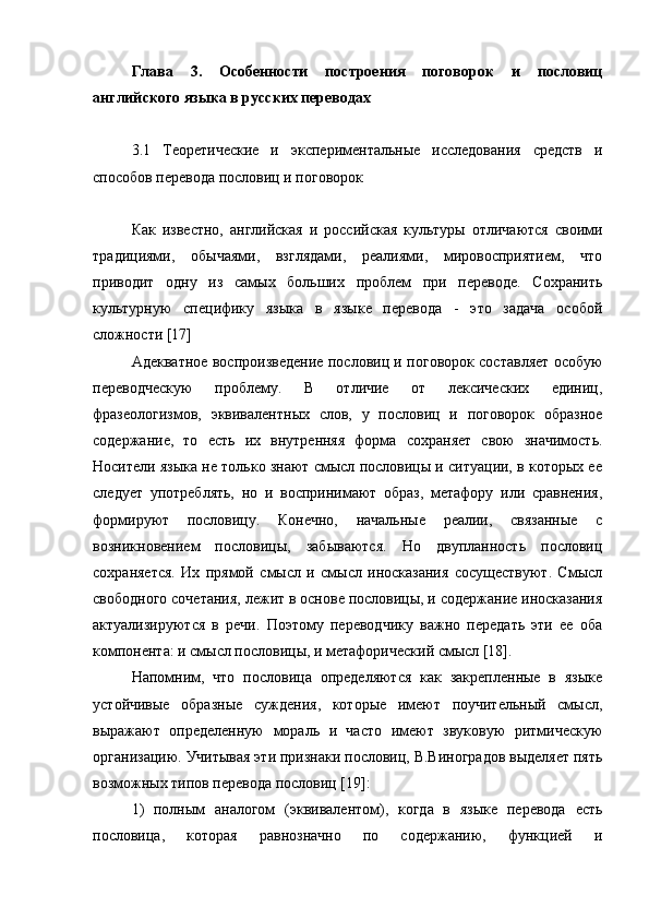 Глава   3.   Особенности   построения   поговорок   и   пословиц
английского языка в русских переводах
3.1   Теоретические   и   экспериментальные   исследования   средств   и
способов перевода пословиц и поговорок
Как   известно,   английская   и   российская   культуры   отличаются   своими
традициями,   обычаями,   взглядами,   реалиями,   мировосприятием,   что
приводит   одну   из   самых   больших   проблем   при   переводе.   Сохранить
культурную   специфику   языка   в   языке   перевода   -   это   задача   особой
сложности [17]
Адекватное воспроизведение пословиц и поговорок составляет особую
переводческую   проблему.   В   отличие   от   лексических   единиц,
фразеологизмов,   эквивалентных   слов,   у   пословиц   и   поговорок   образное
содержание,   то   есть   их   внутренняя   форма   сохраняет   свою   значимость.
Носители языка не только знают смысл пословицы и ситуации, в которых ее
следует   употреблять,   но   и   воспринимают   образ,   метафору   или   сравнения,
формируют   пословицу.   Конечно,   начальные   реалии,   связанные   с
возникновением   пословицы,   забываются.   Но   двупланность   пословиц
сохраняется.   Их   прямой   смысл   и   смысл   иносказания   сосуществуют.   Смысл
свободного сочетания, лежит в основе пословицы, и содержание иносказания
актуализируются   в   речи.   Поэтому   переводчику   важно   передать   эти   ее   оба
компонента: и смысл пословицы, и метафорический смысл [18].
Напомним,   что   пословица   определяются   как   закрепленные   в   языке
устойчивые   образные   суждения,   которые   имеют   поучительный   смысл,
выражают   определенную   мораль   и   часто   имеют   звуковую   ритмическую
организацию. Учитывая эти признаки пословиц, В.Виноградов выделяет пять
возможных типов перевода пословиц [19]:
1)   полным   аналогом   (эквивалентом),   когда   в   языке   перевода   есть
пословица,   которая   равнозначно   по   содержанию,   функцией   и 