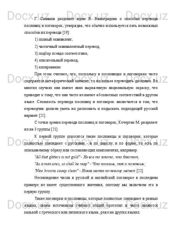 Г.   Салямов   разделяет   идею   В.   Виноградова   о   способах   перевода
пословиц и поговорок, утверждая, что обычно используется пять возможных
способов их перевода [19]:
1) полный эквивалент;
2) частичный эквивалентный перевод;
3) подбор псевдо соответствия;
4) описательный перевод;
5) копирование.
При   этом   считают,   что,   поскольку   в   пословицах   и   поговорках   часто
содержится метафорический элемент, то их нельзя переводить дословно. Во
многих   случаях   они   имеют   явно   выраженную   национальную   окраску,   что
приводит к тому, что они часто не имеют абсолютных соответствий в другом
языке.   Сложность   перевода   пословиц   и   поговорок   заключается   в   том,   что
переводчик   должен   уметь   их   распознать   и   подыскать   подходящий   русский
вариант [21].
С точки зрения перевода пословиц и поговорок, Кочерган М. разделяет
их на 3 группы [21].
К   первой   группе   относятся   такие   пословицы   и   поговорки,   которые
полностью   совпадают   с   русскими   -   и   по   смыслу,   и   по   форме,   то   есть   по
описываемому образу или составляющих компонентах, например:
"All that glitters is not gold" -  Не   все   то   золото ,  что   блестит ;
"As a man sows, so shall he reap" -  Что   посеешь ,  так   и   пожнешь ;
"New brooms sweep clean" - Новая метла по-новому метет  [22].
Несовпадение   числа   в   русской   и   английской   поговорке   в   последнем
примере   не   имеет   существенного   значения,   поэтому   мы   включаем   его   в
первую группу.
Такие поговорки и пословицы, которые полностью совпадают в разных
языках,   своим   источником   считают   общий   прототип   и   часто   являются
калькой с греческого или латинского языка, реже на других языках. 