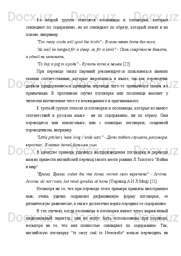 Ко   второй   группе   относятся   пословицы   и   поговорки,   которые
совпадают по содержанию, но не совпадают по образу, который лежит в их
основе, например:
"Too many cooks will spoil the broth" -  В  c еми   нянек   дитя   без   носа ;
"As well be hanged for a sheep, as for a lamb" -  Семь   смертям   не   бывать ,
а   одной   не   миновать ;
"To buy a pig in a poke" -  Купить   кота   в   мешке   [22].
При   переводе   таких   паремий   рекомендуется   пользоваться   именно
такими   соответствиями,   которые   закрепились   в   языке,   так   как   переводчик
должен   придерживаться   принципа   перевода   чего-то   привычного   таким   же
привычным.   В   противном   случае   поговорка   или   пословица   вызовет   у
читателя впечатление чего-то неожиданного и оригинального.
К третьей группе относятся поговорки и пословицы, которые не имеют
соответствий   в   русском   языке   -   ни   по   содержанию,   ни   по   образу.   Они
переводятся   или   описательно,   или   с   помощью   поговорки,   созданной
переводчиком, например:
"Little pitchers have long / wide ears" - Дети любят слушать разговоры
взрослых; В малых детей большие уши.
В   качестве   примера   удачного   воспроизведения   поговорки   в   переводе
можно привести английский перевод такого места романа Л.Толстого "Война
и мир":
"Ерема,   Ерема,   сидел   бы   ты   дома,   точил   свои   веретена"   -   Jerome,
Jerome, do not roam, but mind spindles at home  (Перевод А.И Л.Мод) [21].
Несмотря на то, что при переводе этого примера приняты иностранное
имя,   очень   удачно   сохранено   рифмованную   форму   поговорки,   ее
ритмическую равновесие, а также достаточно верно передано ее содержание.
В тех случаях, когда пословицы и поговорки имеют четко выраженный
национальный   характер,   они   не   могут   быть   использованы   при   переводе,
несмотря   на   то,   что   они   полностью   совпадают   по   содержанию.   Так,
английскую   поговорку   "to   carry   coal   to   Newcastle"   нельзя   переводить   на 