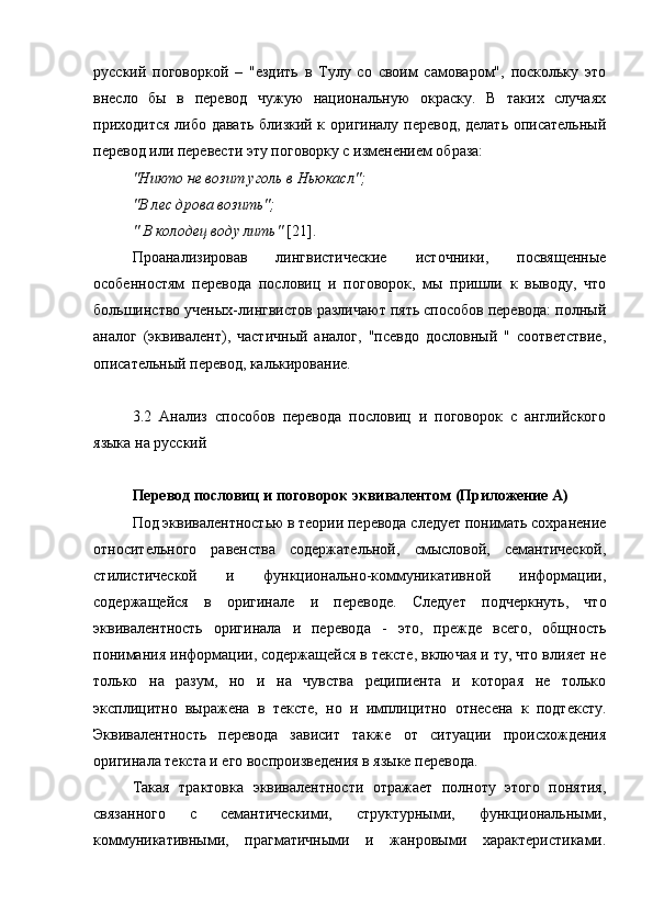 русский   поговоркой   –   "ездить   в   Тулу   со   своим   самоваром",   поскольку   это
внесло   бы   в   перевод   чужую   национальную   окраску.   В   таких   случаях
приходится либо давать близкий к оригиналу перевод, делать описательный
перевод или перевести эту поговорку с изменением образа:
"Никто не возит уголь в Ньюкасл";
"В лес дрова возить";
" В колодец воду лить"  [21].
Проанализировав   лингвистические   источники,   посвященные
особенностям   перевода   пословиц   и   поговорок,   мы   пришли   к   выводу,   что
большинство ученых-лингвистов различают пять способов перевода: полный
аналог   (эквивалент),   частичный   аналог,   "псевдо   дословный   "   соответствие,
описательный перевод, калькирование.
3.2   Анализ   способов   перевода   пословиц   и   поговорок   с   английского
языка на русский
Перевод пословиц и поговорок эквивалентом  (Приложение А)
Под эквивалентностью в теории перевода следует понимать сохранение
относительного   равенства   содержательной,   смысловой,   семантической,
стилистической   и   функционально-коммуникативной   информации,
содержащейся   в   оригинале   и   переводе.   Следует   подчеркнуть,   что
эквивалентность   оригинала   и   перевода   -   это,   прежде   всего,   общность
понимания информации, содержащейся в тексте, включая и ту, что влияет не
только   на   разум,   но   и   на   чувства   реципиента   и   которая   не   только
эксплицитно   выражена   в   тексте,   но   и   имплицитно   отнесена   к   подтексту.
Эквивалентность   перевода   зависит   также   от   ситуации   происхождения
оригинала текста и его воспроизведения в языке перевода.
Такая   трактовка   эквивалентности   отражает   полноту   этого   понятия,
связанного   с   семантическими,   структурными,   функциональными,
коммуникативными,   прагматичными   и   жанровыми   характеристиками. 