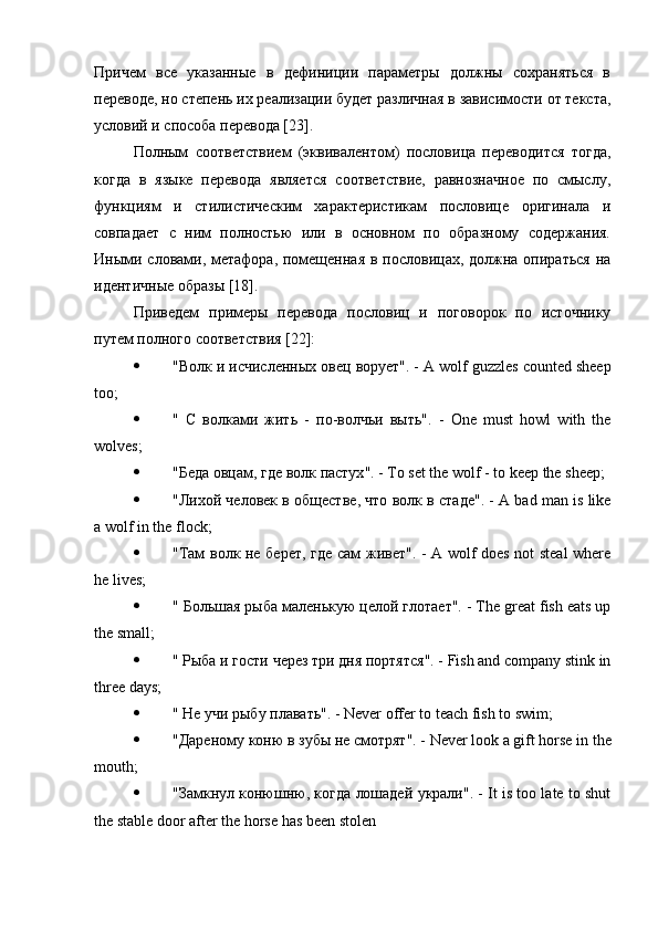 Причем   все   указанные   в   дефиниции   параметры   должны   сохраняться   в
переводе, но степень их реализации будет различная в зависимости от текста,
условий и способа перевода [23].
Полным   соответствием   (эквивалентом)   пословица   переводится   тогда,
когда   в   языке   перевода   является   соответствие,   равнозначное   по   смыслу,
функциям   и   стилистическим   характеристикам   пословице   оригинала   и
совпадает   с   ним   полностью   или   в   основном   по   образному   содержания.
Иными словами, метафора, помещенная в пословицах, должна опираться на
идентичные образы [18].
Приведем   примеры   перевода   пословиц   и   поговорок   по   источнику
путем полного соответствия [22]:
 " Волк   и   исчисленных   овец   ворует ". - A wolf guzzles counted sheep
too;
 "   С   волками   жить   -   по - волчьи   выть ".   -   One   must   howl   with   the
wolves;
 " Беда   овцам ,  где   волк   пастух ". - To set the wolf - to keep the sheep;
 " Лихой   человек   в   обществе ,  что   волк   в   стаде ". - A bad man is like
a wolf in the flock;
 " Там   волк   не   берет ,   где   сам   живет ". - A wolf does not steal where
he lives;
 "  Большая   рыба   маленькую   целой   глотает ". - The great fish eats up
the small;
 "  Рыба   и   гости   через   три   дня   портятся ". - Fish and company stink in
three days;
 "  Не   учи   рыбу   плавать ". - Never offer to teach fish to swim;
 " Дареному   коню   в   зубы   не   смотрят ". - Never look a gift horse in the
mouth;
 " Замкнул   конюшню ,  когда   лошадей   украли ". - It is too late to shut
the stable door after the horse has been stolen 