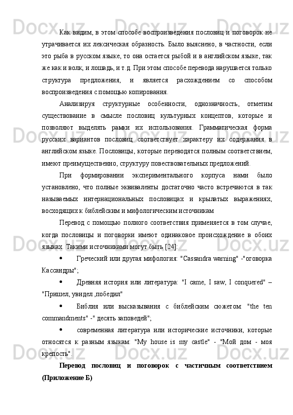 Как   видим,   в   этом   способе   воспроизведения   пословиц   и   поговорок   не
утрачивается   их   лексическая   образность.   Было   выяснено,   в   частности,   если
это рыба в русском языке, то она остается рыбой и в английском языке, так
же как и волк, и лошадь, и т.д. При этом способе перевода нарушается только
структура   предложения,   и   является   расхождением   со   способом
воспроизведения с помощью копирования.
Анализируя   структурные   особенности,   однозначность,   отметим
существование   в   смысле   пословиц   культурных   концептов,   которые   и
позволяют   выделять   рамки   их   использования.   Грамматическая   форма
русских   вариантов   пословиц   соответствует   характеру   их   содержания   в
английском языке. Пословицы, которые переводятся полным соответствием,
имеют преимущественно, структуру повествовательных предложений.
При   формировании   экспериментального   корпуса   нами   было
установлено,   что   полные   эквиваленты   достаточно   часто   встречаются   в   так
называемых   интернациональных   пословицах   и   крылатых   выражениях,
восходящих к библейским и мифологическим источникам
Перевод   с   помощью   полного   соответствия   применяется   в   том   случае,
когда   пословицы   и   поговорки   имеют   одинаковое   происхождение   в   обоих
языках. Такими источниками могут быть [ 24 ]:
 Греческий или другая мифология: "Cassandra warning" -"оговорка
Кассандры";
 Древняя   история   или   литература:   "I   came,   I   saw,   I   conquered"   –
"Пришел, увидел ,победил"
 Библия   или   высказывания   с   библейским   сюжетом:   "the   ten
commandments" -" десять заповедей";
 современная   литература   или   исторические   источники,   которые
относятся   к   разным   языкам:   "My   house   is   my   castle"   -   "Мой   дом   -   моя
крепость".
Перевод   пословиц   и   поговорок   с   частичным   соответствием
(Приложение Б) 