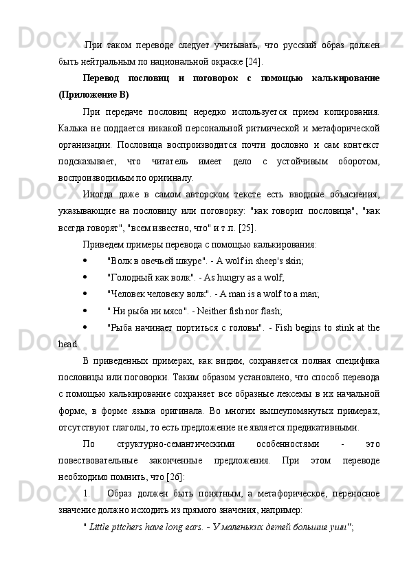 .При   таком   переводе   следует   учитывать,   что   русский   образ   должен
быть нейтральным по национальной окраске [24].
Перевод   пословиц   и   поговорок   с   помощью   калькирование
(Приложение В)
При   передаче   пословиц   нередко   используется   прием   копирования.
Калька   не   поддается   никакой   персональной   ритмической   и   метафорической
организации.   Пословица   воспроизводится   почти   дословно   и   сам   контекст
подсказывает,   что   читатель   имеет   дело   с   устойчивым   оборотом,
воспроизводимым по оригиналу.
Иногда   даже   в   самом   авторском   тексте   есть   вводные   объяснения,
указывающие   на   пословицу   или   поговорку:   "как   говорит   пословица",   "как
всегда говорят", "всем известно, что" и т.п. [25].
Приведем примеры перевода с помощью калькирования:
 " Волк   в   овечьей   шкуре ". - A wolf in sheep's skin;
 " Голодный   как   волк ". - As hungry as a wolf;
 " Человек   человеку   волк ". - A man is a wolf to a man;
 "  Ни   рыба   ни   мясо ". - Neither fish nor flash;
 "Рыба   начинает   портиться   с   головы" .   -   Fish   begins   to   stink   at   the
head.
В   приведенных   примерах,   как   видим,   сохраняется   полная   специфика
пословицы или поговорки. Таким образом установлено, что способ перевода
с   помощью   калькирование   сохраняет   все   образные   лексемы   в   их   начальной
форме,   в   форме   языка   оригинала.   Во   многих   вышеупомянутых   примерах,
отсутствуют глаголы, то есть предложение не является предикативными.
По   структурно-семантическими   особенностями   -   это
повествовательные   законченные   предложения.   При   этом   переводе
необходимо помнить, что [ 26 ]:
1. Образ   должен   быть   понятным,   а   метафорическое,   переносное
значение должно исходить из прямого значения, например:
"  Little pitchers have long ears. - У маленьких детей большие уши" ; 