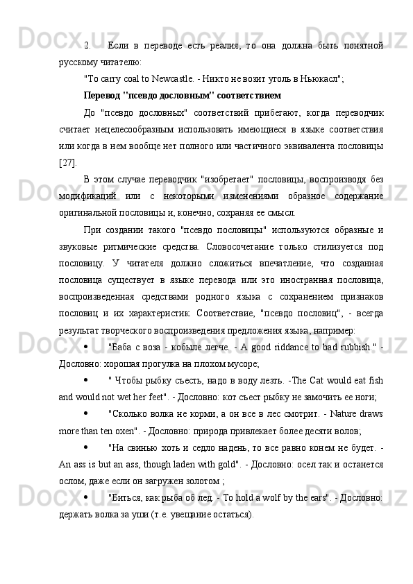 2. Если   в   переводе   есть   реалия,   то   она   должна   быть   понятной
русскому читателю:
"To carry coal to Newcastle. - Никто не возит уголь в Ньюкасл";
Перевод "псевдо дословным" соответствием
До   "псевдо   дословных"   соответствий   прибегают,   когда   переводчик
считает   нецелесообразным   использовать   имеющиеся   в   языке   соответствия
или когда в нем вообще нет полного или частичного эквивалента пословицы
[27].
В   этом   случае   переводчик   "изобретает"   пословицы,   воспроизводя   без
модификаций   или   с   некоторыми   изменениями   образное   содержание
оригинальной пословицы и, конечно, сохраняя ее смысл.
При   создании   такого   "псевдо   пословицы"   используются   образные   и
звуковые   ритмические   средства.   Словосочетание   только   стилизуется   под
пословицу.   У   читателя   должно   сложиться   впечатление,   что   созданная
пословица   существует   в   языке   перевода   или   это   иностранная   пословица,
воспроизведенная   средствами   родного   языка   с   сохранением   признаков
пословиц   и   их   характеристик.   Соответствие,   "псевдо   пословиц",   -   всегда
результат творческого воспроизведения предложения языка, например:
 "Баба   с   воза   -   кобыле   легче.   -   A   good   riddance   to   bad   rubbish."   -
Дословно: хорошая прогулка на плохом мусоре;
 " Чтобы рыбку съесть,  надо в воду лезть. -The Cat  would eat  fish
and would not wet her feet". - Дословно: кот съест рыбку не замочить ее ноги;
 "Сколько волка не корми, а он все в лес смотрит. -  Nature draws
more than ten oxen". - Дословно: природа привлекает более десяти волов;
 "На  свинью   хоть  и  седло  надень,  то  все   равно  конем   не  будет.   -
An ass is but an ass, though laden with gold". - Дословно: осел так и останется
ослом, даже если он загружен золотом ;
 "Биться, как рыба об лед. - To hold a wolf by the ears". - Дословно:
держать волка за уши (т.е. увещание остаться). 