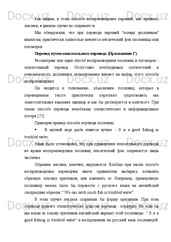 Как   видим,   в   этом   способе   воспроизведения   паремий,   как   правило,
лексика, в данном случае не сохраняется.
Мы   обнаружили,   что   при   переводе   паремий   "псевдо   дословным"
аналогом, практически полностью меняется лексический фон пословицы или
поговорки.
Перевод путем описательного перевода (Приложение Г)
Рассмотрим еще один способ воспроизведения пословиц и поговорок -
описательный   перевод.   Отсутствие   необходимых   соответствий   и
невозможность   дословного   калькирования   влияют   на   выбор   этого   способа
воспроизведения
Он   сводится   к   толкованию,   объяснению   пословиц,   которые   в
переведенном   тексте   практически   перестают   существовать   как
самостоятельная   языковая   единица   и   как   бы   растворяется   в   контексте.   При
таком   способе   перевода   неизбежны   стилистические   и   информационные
потери [27].
Приведем пример способа перевода пословиц:
 В   мутной   воде   рыба   ловится   лучше .   -   It   is   a   good   fishing   in
troubled water.
Нами было  установлено,  что  при применении  описательного  перевода
во   время   воспроизведения   пословиц   лексический   фон   сохраняется   лишь
частично.
Образная   лексика,   конечно,   нарушается.   Вообще   при   таком   способе
воспроизведения   переводчик   имеет   привилегии   выбирать   оставлять
образную   лексику   оригинала,   или   изменить   ее.   Например,   приведенную
пословицу   можно   было   бы   перевести   с   русского   языка   на   английский
следующим образом: " We can catch much fish in troubled water".
В   этом   случае   лексика   сохранила   бы   форму   оригинала.   При   этом
переводе принято стилистическое средство перевода - перифраз. Но если бы
мы взяли  за  основу оригинала английский вариант  этой пословицы:  " It  is  a
good   fishing   in   troubled   water"   и   воспроизвели   на   русский   язык   пословицей: 