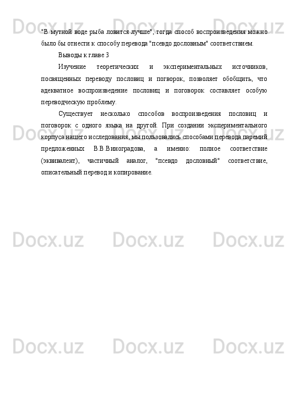 "В мутной воде рыба ловится лучше", тогда способ воспроизведения  можно
было бы отнести к способу перевода "псевдо дословным" соответствием.
Выводы к главе 3
Изучение   теоретических   и   экспериментальных   источников,
посвященных   переводу   пословиц   и   погворок,   позволяет   обобщить,   что
адекватное   воспроизведение   пословиц   и   поговорок   составляет   особую
переводческую проблему.
Существует   несколько   способов   воспроизведения   пословиц   и
поговорок   с   одного   языка   на   другой.   При   создании   экспериментального
корпуса нашего исследования, мы пользовались способами перевода паремий
предложенных   В.В.Виноградова,   а   именно:   полное   соответствие
(эквивалент),   частичный   аналог,   "псевдо   дословный"   соответствие,
описательный перевод и копирование. 