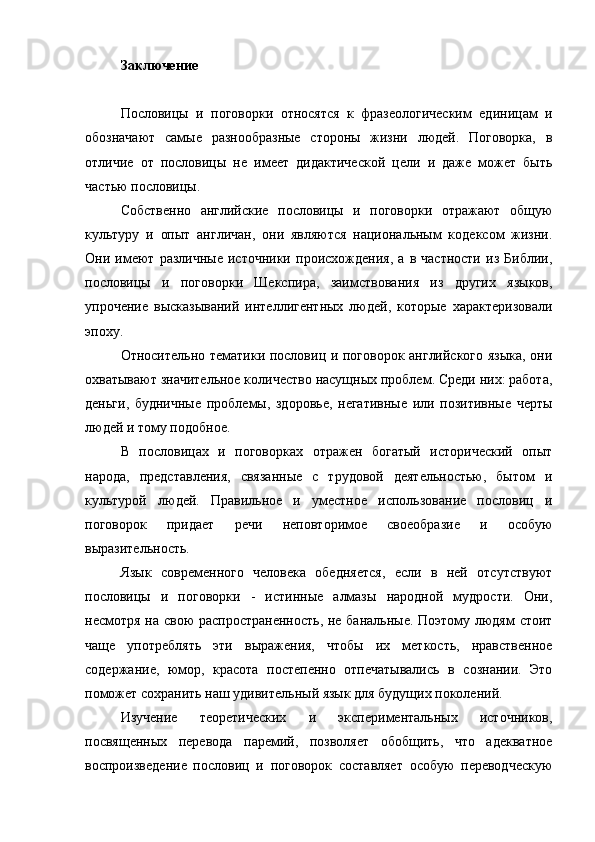 Заключение
Пословицы   и   поговорки   относятся   к   фразеологическим   единицам   и
обозначают   самые   разнообразные   стороны   жизни   людей.   Поговорка,   в
отличие   от   пословицы   не   имеет   дидактической   цели   и   даже   может   быть
частью пословицы.
Собственно   английские   пословицы   и   поговорки   отражают   общую
культуру   и   опыт   англичан,   они   являются   национальным   кодексом   жизни.
Они   имеют   различные   источники   происхождения,   а   в   частности   из   Библии,
пословицы   и   поговорки   Шекспира,   заимствования   из   других   языков,
упрочение   высказываний   интеллигентных   людей,   которые   характеризовали
эпоху.
Относительно тематики пословиц и поговорок английского языка, они
охватывают значительное количество насущных проблем. Среди них: работа,
деньги,   будничные   проблемы,   здоровье,   негативные   или   позитивные   черты
людей и тому подобное.
В   пословицах   и   поговорках   отражен   богатый   исторический   опыт
народа,   представления,   связанные   с   трудовой   деятельностью,   бытом   и
культурой   людей.   Правильное   и   уместное   использование   пословиц   и
поговорок   придает   речи   неповторимое   своеобразие   и   особую
выразительность.
Язык   современного   человека   обедняется,   если   в   ней   отсутствуют
пословицы   и   поговорки   -   истинные   алмазы   народной   мудрости.   Они,
несмотря на свою  распространенность, не банальные. Поэтому людям стоит
чаще   употреблять   эти   выражения,   чтобы   их   меткость,   нравственное
содержание,   юмор,   красота   постепенно   отпечатывались   в   сознании.   Это
поможет сохранить наш удивительный язык для будущих поколений.
Изучение   теоретических   и   экспериментальных   источников,
посвященных   перевода   паремий,   позволяет   обобщить,   что   адекватное
воспроизведение   пословиц   и   поговорок   составляет   особую   переводческую
