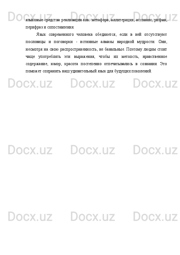 языковые средства реализации как: метафора, аллитерация, ассонанс, рифма,
перифраз и сопоставления.
Язык   современного   человека   обедняется,   если   в   ней   отсутствуют
пословицы   и   поговорки   -   истинные   алмазы   народной   мудрости.   Они,
несмотря на свою  распространенность, не банальные. Поэтому людям стоит
чаще   употреблять   эти   выражения,   чтобы   их   меткость,   нравственное
содержание,   юмор,   красота   постепенно   отпечатывались   в   сознании.   Это
поможет сохранить наш удивительный язык для будущих поколений.