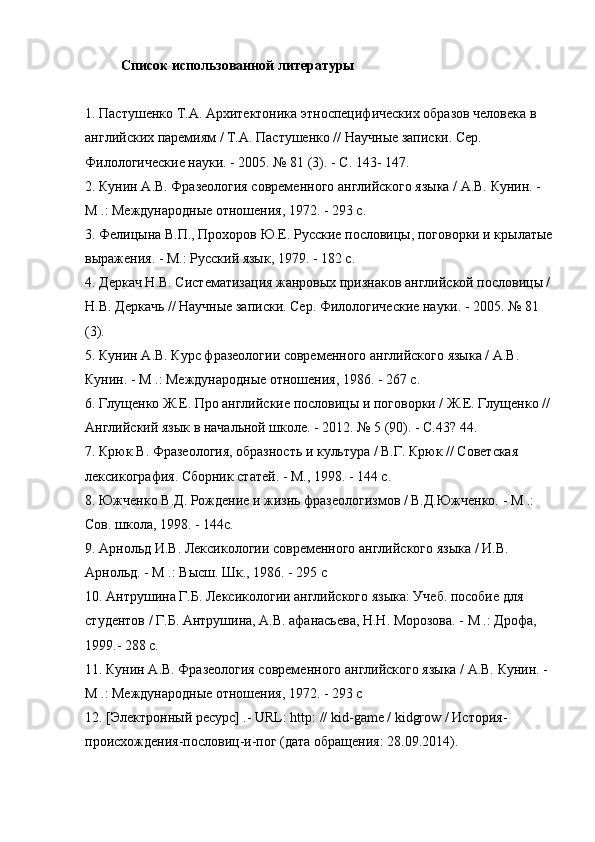 Список использованной литературы
1. Пастушенко Т.А. Архитектоника этноспецифических образов человека в 
английских паремиям / Т.А. Пастушенко // Научные записки. Сер. 
Филологические науки. - 2005. № 81 (3). - С. 143- 147.
2. Кунин А.В. Фразеология современного английского языка / А.В. Кунин. - 
М .: Международные отношения, 1972. - 293 с.
3. Фелицына В.П., Прохоров Ю.Е. Русские пословицы, поговорки и крылатые
выражения. - М.: Русский язык, 1979. - 182 с.
4. Деркач Н.В. Систематизация жанровых признаков английской пословицы /
Н.В. Деркачь // Научные записки. Сер. Филологические науки. - 2005. № 81 
(3).
5. Кунин А.В. Курс фразеологии современного английского языка / А.В. 
Кунин. - М .: Международные отношения, 1986. - 267 с.
6. Глущенко Ж.Е. Про английские пословицы и поговорки / Ж.Е. Глущенко //
Английский язык в начальной школе. - 2012. № 5 (90). - С.43? 44.
7. Крюк В. Фразеология, образность и культура / В.Г. Крюк // Советская 
лексикография. Сборник статей. - М., 1998. - 144 с.
8. Южченко В.Д. Рождение и жизнь фразеологизмов / В.Д.Южченко. - М .: 
Сов. школа, 1998. - 144с.
9. Арнольд И.В. Лексикологии современного английского языка / И.В. 
Арнольд. - М .: Высш. Шк., 1986. - 295 с
10. Антрушина Г.Б. Лексикологии английского языка: Учеб. пособие для 
студентов / Г.Б. Антрушина, А.В. афанасьева, Н.Н. Морозова. - М .: Дрофа, 
1999.- 288 с.
11. Кунин А.В. Фразеология современного английского языка / А.В. Кунин. - 
М .: Международные отношения, 1972. - 293 с
12. [Электронный ресурс] .-  URL :  http : //  kid - game  /  kidgrow  / История-
происхождения-пословиц-и-пог (дата обращения: 28.09.2014). 