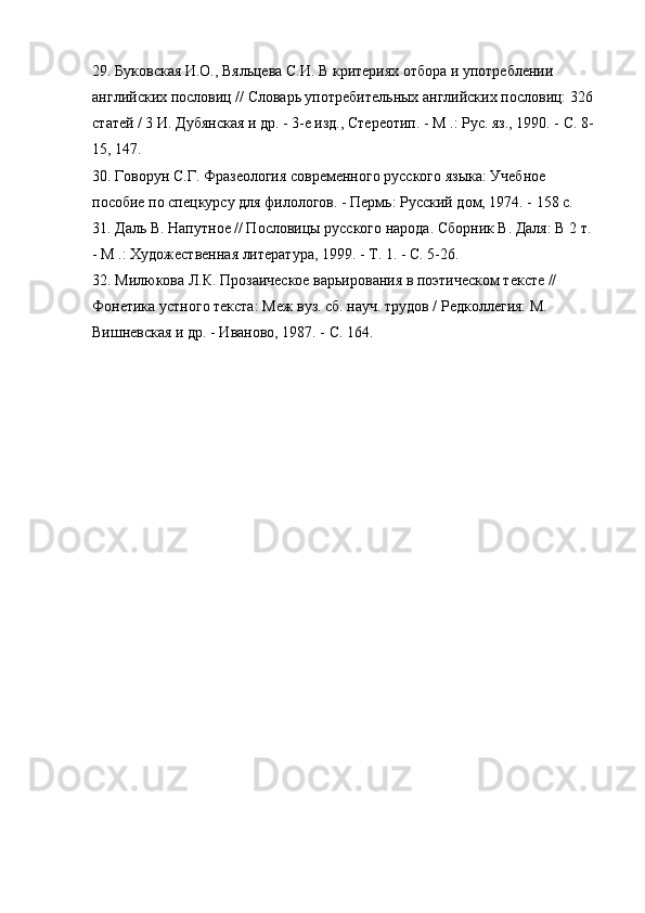 29. Буковская И.О., Вяльцева С.И. В критериях отбора и употреблении 
английских пословиц // Словарь употребительных английских пословиц: 326 
статей / 3 И. Дубянская и др. - 3-е изд., Стереотип. - М .: Рус. яз., 1990. - С. 8-
15, 147.
30. Говорун С.Г. Фразеология современного русского языка: Учебное 
пособие по спецкурсу для филологов. - Пермь: Русский дом, 1974. - 158 с.
31. Даль В. Напутное // Пословицы русского народа. Сборник В. Даля: В 2 т. 
- М .: Художественная литература, 1999. - Т. 1. - С. 5-26.
32. Милюкова Л.К. Прозаическое варьирования в поэтическом тексте // 
Фонетика устного текста: Меж вуз. сб. науч. трудов / Редколлегия: М. 
Вишневская и др. - Иваново, 1987. - С. 164.
Размещено на Allbest.ru 