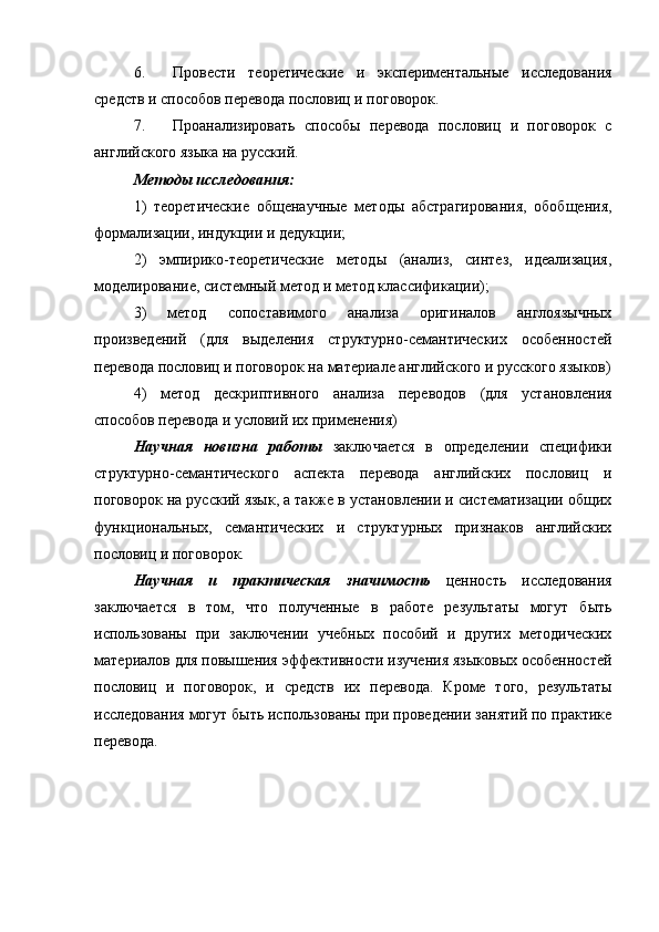 6. Провести   теоретические   и   экспериментальные   исследования
средств и способов перевода пословиц и поговорок.
7. Проанализировать   способы   перевода   пословиц   и   поговорок   с
английского языка на русский.
Методы исследования:
1)   теоретические   общенаучные   методы   абстрагирования,   обобщения,
формализации, индукции и дедукции;
2)   эмпирико-теоретические   методы   (анализ,   синтез,   идеализация,
моделирование, системный метод и метод классификации);
3)   метод   сопоставимого   анализа   оригиналов   англоязычных
произведений   (для   выделения   структурно-семантических   особенностей
перевода пословиц и поговорок на материале английского и русского языков)
4)   метод   дескриптивного   анализа   переводов   (для   установления
способов перевода и условий их применения)
Научная   новизна   работы   заключается   в   определении   специфики
структурно-семантического   аспекта   перевода   английских   пословиц   и
поговорок на русский язык, а также в установлении и систематизации общих
функциональных,   семантических   и   структурных   признаков   английских
пословиц и поговорок.
Научная   и   практическая   значимость   ценность   исследования
заключается   в   том,   что   полученные   в   работе   результаты   могут   быть
использованы   при   заключении   учебных   пособий   и   других   методических
материалов для повышения эффективности изучения языковых особенностей
пословиц   и   поговорок,   и   средств   их   перевода.   Кроме   того,   результаты
исследования могут быть использованы при проведении занятий по практике
перевода. 