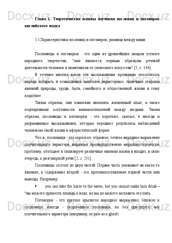 Глава   1.   Теоретические   основы   изучения   пословиц   и   поговорок
английского языка
1.1 Характеристика пословиц и поговорок, разница между ними
Пословицы   и   поговорки   -   это   один   из   древнейших   жанров   устного
народного   творчества,   "они   являются   первым   образцом   речевой
деятельности человека и памятников ее словесного искусства" [1, с. 144].
В   течение   многих   веков   эти   высказывания   проявляли   способность
народа   отбирать   и   осмысливать   наиболее   характерные,   типичные   стороны
явлений   природы,   труда,   быта,   семейного   и   общественной   жизни   и   тому
подобное.
Таким   образом,   они   помогали   накопить   жизненный   опыт,   а   также
подчеркивали   особенности   взаимоотношений   между   людьми.   Таким
образом,   пословицы   и   поговорки   -   это   короткие,   сжатые,   а   иногда   и
рифмованные   высказывания,   которые   передают   результаты   наблюдений
человеком своей жизни в афористической форме.
Что ж, пословица - это короткое, образное, точное народное выражение
поучительного   характера,   выражает   преимущественно   морально-этическую
проблему, обобщает и типизирует различные явления жизни и входит, в свою
очередь, к разговорной речи [2, с. 251].
Пословицы состоят из двух частей. Первая часть указывает на какое-то
явление,   а   содержание   второй   -   это   противопоставление   первой   части   или
выводы. Например :
 you   can   take   the   horse   to   the   water ,  but   you   can n ot   make   him   drink  –
"вы можете привести лошадь к воде, но вы не можете заставить его пить.
Поговорка   -   это   краткое   крылатое   народное   выражение,   близкое   к
пословице;   иногда   -   укороченное   пословица,   но   без   присущего   ему
поучительного характера (например, as pale as a ghost). 