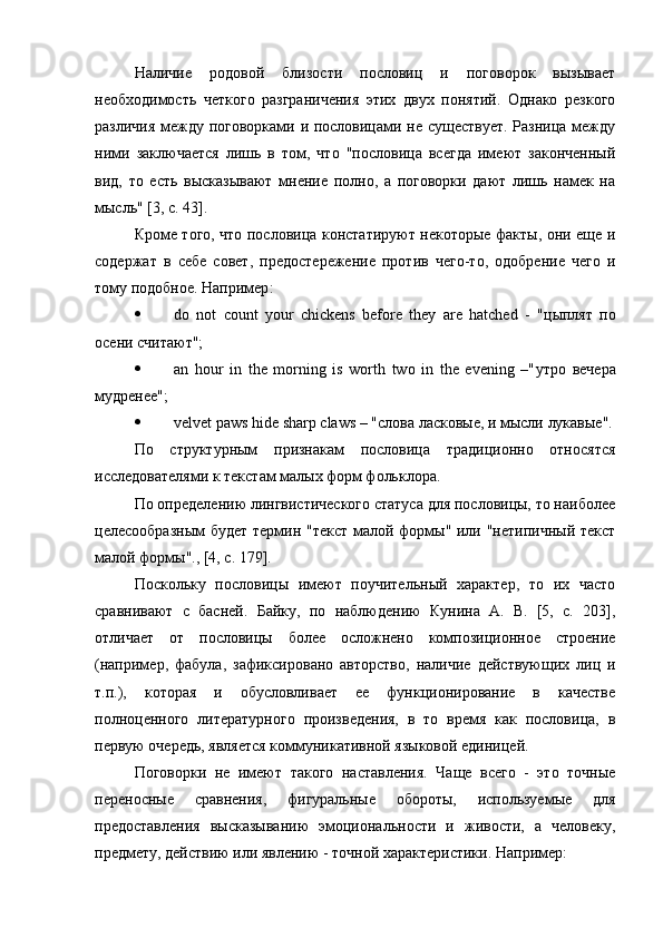 Наличие   родовой   близости   пословиц   и   поговорок   вызывает
необходимость   четкого   разграничения   этих   двух   понятий.   Однако   резкого
различия между поговорками и пословицами не существует. Разница между
ними   заключается   лишь   в   том,   что   "пословица   всегда   имеют   законченный
вид,   то   есть   высказывают   мнение   полно,   а   поговорки   дают   лишь   намек   на
мысль" [3, с. 43].
Кроме того, что пословица констатируют некоторые факты, они еще и
содержат   в   себе   совет,   предостережение   против   чего-то,   одобрение   чего   и
тому подобное. Например :
 do   not   count   your   chickens   before   they   are   hatched   -   " цыплят   по
осени   считают ";
 an   hour   in   the   morning   is   worth   two   in   the   evening   –" утро   вечера
мудренее ";
 velvet paws hide sharp claws – " слова   ласковые ,  и   мысли   лукавые ".
По   структурным   признакам   пословица   традиционно   относятся
исследователями к текстам малых форм фольклора.
По определению лингвистического статуса для пословицы, то наиболее
целесообразным  будет  термин "текст малой формы" или "нетипичный текст
малой формы"., [4, с. 179].
Поскольку   пословицы   имеют   поучительный   характер,   то   их   часто
сравнивают   с   басней.   Байку,   по   наблюдению   Кунина   А.   В.   [5,   с.   203],
отличает   от   пословицы   более   осложнено   композиционное   строение
(например,   фабула,   зафиксировано   авторство,   наличие   действующих   лиц   и
т.п.),   которая   и   обусловливает   ее   функционирование   в   качестве
полноценного   литературного   произведения,   в   то   время   как   пословица,   в
первую очередь, является коммуникативной языковой единицей.
Поговорки   не   имеют   такого   наставления.   Чаще   всего   -   это   точные
переносные   сравнения,   фигуральные   обороты,   используемые   для
предоставления   высказыванию   эмоциональности   и   живости,   а   человеку,
предмету, действию или явлению - точной характеристики. Например : 