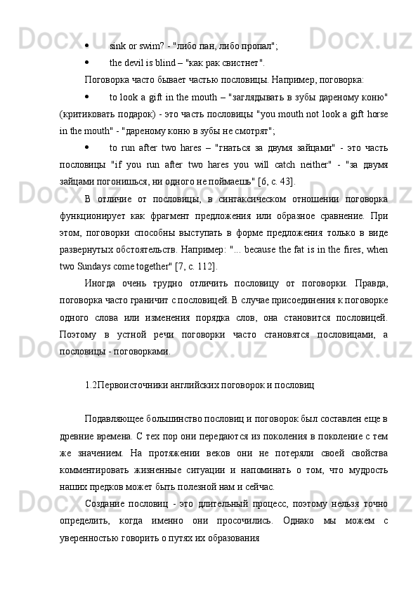  sink   or   swim ? - "либо пан, либо пропал";
 the devil is blind – " как   рак   свистнет ".
Поговорка часто бывает частью пословицы. Например, поговорка:
 to look a gift in the mouth – " заглядывать   в   зубы   дареному   коню "
(критиковать подарок) - это часть пословицы " you   mouth   not   look   a   gift   horse
in   the   mouth " - "дареному коню в зубы не смотрят";
 to   run   after   two   hares   –   "гнаться   за   двумя   зайцами"   -   это   часть
пословицы   " if   you   run   after   two   hares   you   will   catch   neither "   -   "за   двумя
зайцами погонишься, ни одного не поймаешь" [6, с. 43].
В   отличие   от   пословицы,   в   синтаксическом   отношении   поговорка
функционирует   как   фрагмент   предложения   или   образное   сравнение.   При
этом,   поговорки   способны   выступать   в   форме   предложения   только   в   виде
развернутых обстоятельств. Например : "... because the fat is in the fires, when
two Sundays come together" [7,  с . 112].
Иногда   очень   трудно   отличить   пословицу   от   поговорки.   Правда,
поговорка часто граничит с пословицей. В случае присоединения к поговорке
одного   слова   или   изменения   порядка   слов,   она   становится   пословицей.
Поэтому   в   устной   речи   поговорки   часто   становятся   пословицами,   а
пословицы - поговорками.
1.2 Первоисточники английских поговорок и пословиц
Подавляющее большинство пословиц и поговорок был составлен еще в
древние времена. С тех пор они передаются из поколения в поколение с тем
же   значением.   На   протяжении   веков   они   не   потеряли   своей   свойства
комментировать   жизненные   ситуации   и   напоминать   о   том,   что   мудрость
наших предков может быть полезной нам и сейчас.
Создание   пословиц   -   это   длительный   процесс,   поэтому   нельзя   точно
определить,   когда   именно   они   просочились.   Однако   мы   можем   с
уверенностью говорить о путях их образования 