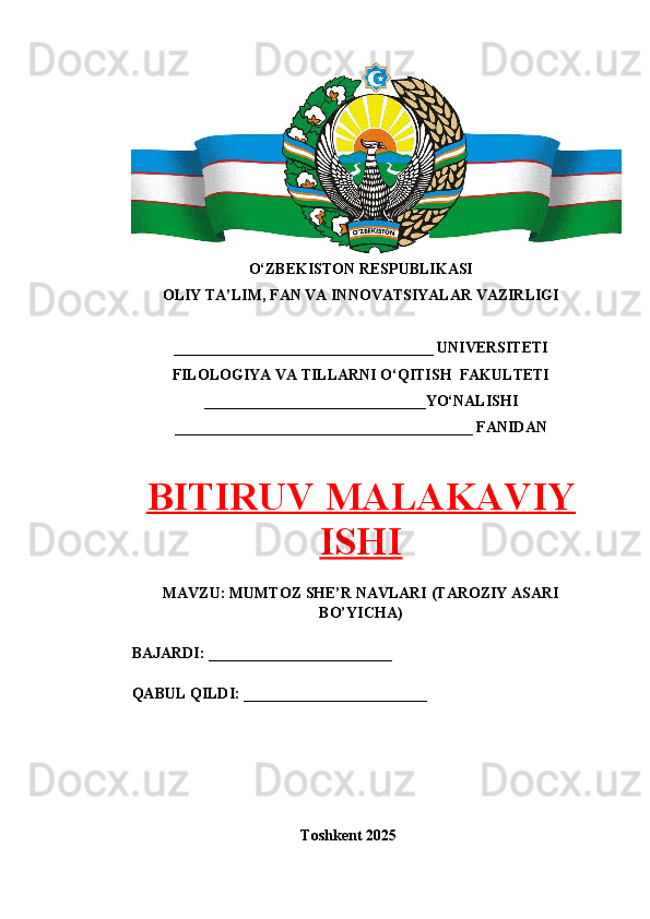 O‘ZBEKISTON RESPUBLIKASI 
OLIY TA’LIM, FAN VA INNOVATSIYALAR VAZIRLIGI
__________________________________ UNIVERSITETI
FILOLOGIYA VA TILLARNI O‘QITISH  FAKULTETI
_____________________________YO‘NALISHI
_______________________________________ FANIDAN
BITIRUV MALAKAVIY
ISHI
MAVZU: MUMTOZ SHE’R NAVLARI (TAROZIY ASARI
BO’YICHA)
BAJARDI: ________________________
QABUL QILDI: ________________________
Toshkent 202 5 