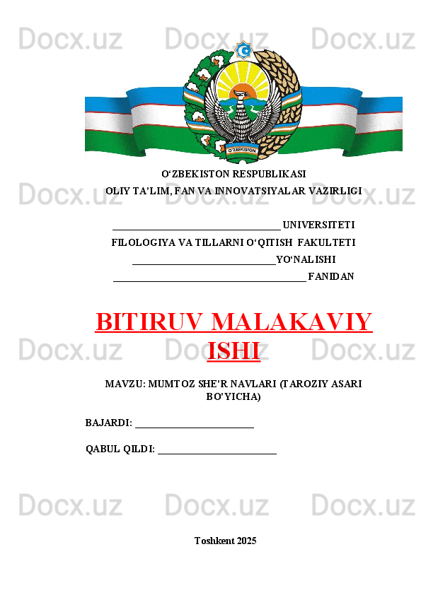 O‘ZBEKISTON RESPUBLIKASI 
OLIY TA’LIM, FAN VA INNOVATSIYALAR VAZIRLIGI
__________________________________ UNIVERSITETI
FILOLOGIYA VA TILLARNI O‘QITISH  FAKULTETI
_____________________________YO‘NALISHI
_______________________________________ FANIDAN
BITIRUV MALAKAVIY
ISHI
MAVZU: MUMTOZ SHE’R NAVLARI (TAROZIY ASARI
BO’YICHA)
BAJARDI: ________________________
QABUL QILDI: ________________________
Toshkent 202 5
