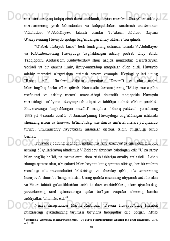 merosini kengroq tadqiq etish davri boshlandi, deyish mumkin. Shu yillari adabiy
merosimizning   yirik   bilimdonlari   va   tadqiqotchilari   sanalmish   akademiklar
V.Zohidov,   V.Abdullayev,   talantli   olimlar   To‘xtasin   Jalolov,   Suyima
G‘aniyevaning Huvaydo ijodiga bag ishlangan ilmiy ishlari e’lon qilindi.ʻ
“O zbek   adabiyoti   tarixi”   besh   tomligining   uchinchi   tomida   V.Abdullayev	
ʻ
va   R.Orzibekovning   Huvaydoga   bag ishlangan   adabiy   portreti   chop   etildi.	
ʻ
Tadqiqotchi   Abdusalom   Xudoyberdiev   shoir   haqida   nomzodlik   dissertatsiyasi
yoqladi   va   bir   qancha   ilmiy,   ilmiy-ommabop   maqolalar   e’lon   qildi.   Huvaydo
adabiy   merosini   o rganishga   qiziqish   davom   etmoqda.   Keyingi   yillari   uning	
ʻ
“Rohati   dil”,   “Ibrohim   Adham”   qissalari,   “Devon”i   va   ular   nashri
bilan   bog liq   fikrlar   e’lon   qilindi.   Nusratullo   Jumaxo janing   “Milliy   mustaqillik	
ʻ ʻ
mafkurasi   va   adabiy   meros”   mavzusidagi   doktorlik   tadqiqotida   Huvaydo
merosidagi     so fiyona     dunyoqarash   talqini   va   tahliliga   alohida   e’tibor   qaratildi.	
ʻ
Shu   mavzuga     bag ishlangan     muallif     maqolasi     “Sharq   yulduzi”	
ʻ     jurnalining
1998-yil   4-sonida   bosildi.   N.Jumaxo‘janing   Huvaydoga   bag ishlangan   ishlarida	
ʻ
shoirning   islom   va   tasavvuf   ta’limotidagi   she’rlarida   ma’rifat   nurlari   yolqinlanib
turishi,   umuminsoniy   hayotbaxsh   masalalar   orifona   talqin   etilganligi   ochib
beriladi.
Huvaydo ijodining nechog li muhim ma’rifiy ahamiyatga ega ekanligini XX	
ʻ
asrning 60-yillaridayoq akademik V.Zohidov shunday baholagan edi: “U na saroy
bilan bog liq bo ldi, na mamlakatni idora etish ishlariga amaliy aralashdi... Lekin	
ʻ ʻ
shunga qaramasdan, o z qalami bilan hayotni keng qamrab olishga, har bir muhim	
ʻ
masalaga   o z   munosabatini   bildirishga   va   shunday   qilib,   o z   zamonining	
ʻ ʻ
hozirjavob shoiri bo lishga intildi... Uning ijodida insonning oliyjanob xislatlaridan	
ʻ
va   Vatan   tabiati   go zalliklaridan   tortib   to   davr   chirkinliklari,   odam   qiyofasidagi
ʻ
yovuzlarning   razil   qilmishlariga   qadar   bo lgan   voqealar   o‘zining   barcha	
ʻ
ziddiyatlari bilan aks etdi” 8
.  
Nemis   sharqshunosi   Martin   Xartmann   “Devoni   Huvaydo”ning   Istanbul
nusxasidagi   g‘azallarning   tarjimasi   bo‘yicha   tadqiqotlar   olib   borgan.   Muso
8
 Зоҳидов В. Ҳаётбахш бадиият тароналари. – Т.: Ғафур Ғулом номидаги Адабиёт ва санъат нашриёти,  1975.
– Б. 138.
10