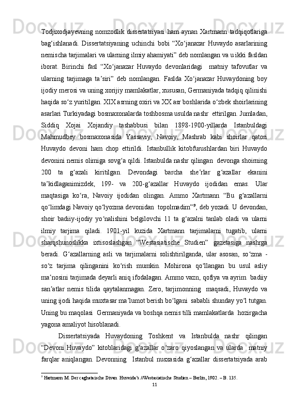 Todjixodjayevning   nomzodlik   dissertatsiyasi   ham   aynan   Xartmann   tadqiqotlariga
bag‘ishlanadi.   Dissertatsiyaning   uchinchi   bobi   “Xo janazar   Huvaydo   asarlariningʻ
nemischa tarjimalari va ularning ilmiy ahamiyati” deb nomlangan va u ikki fasldan
iborat.   Birinchi   fasl   “Xo janazar   Huvaydo   devonlaridagi     matniy   tafovutlar   va	
ʻ
ularning   tarjimaga   ta siri”   deb   nomlangan.   Faslda   Xo janazar   Huvaydoning   boy	
ʼ ʻ
ijodiy merosi va uning xorijiy mamlakatlar, xususan, Germaniyada tadqiq qilinishi
haqida so z yuritilgan. XIX asrning oxiri va XX asr boshlarida o zbek shoirlarining	
ʻ ʻ
asarlari Turkiyadagi bosmaxonalarda toshbosma usulda nashr  ettirilgan. Jumladan,
Siddiq   Xojai   Xojandiy   tashabbusi   bilan   1898-1900-yillarda   Istanbuldagi
Mahmudbey   bosmaxonasida   Yassaviy,   Navoiy,   Mashrab   kabi   shoirlar   qatori
Huvaydo   devoni   ham   chop   ettirildi.   Istanbullik   kitobfurushlardan   biri   Huvaydo
devonini nemis olimiga sovg a qildi. Istanbulda nashr qilingan  devonga shoirning	
ʻ
200   ta   g azali   kiritilgan.   Devondagi   barcha   she rlar   g azallar   ekanini	
ʻ ʼ ʻ
ta kidlaganimizdek,   199-   va   200-g azallar   Huvaydo   ijodidan   emas.   Ular	
ʼ ʻ
maqtasiga   ko ra,   Navoiy   ijodidan   olingan.   Ammo   Xartmann   “Bu   g azallarni	
ʻ ʻ
qo limdagi Navoiy qo lyozma devonidan  topolmadim”	
ʻ ʻ 9
, deb yozadi. U devondan,
shoir   badiiy-ijodiy   yo nalishini   belgilovchi   11   ta   g azalni   tanlab   oladi   va   ularni	
ʻ ʻ
ilmiy   tarjima   qiladi.   1901-yil   kuzida   Xartmann   tarjimalarni   tugatib,   ularni
sharqshunoslikka   ixtisoslashgan   “Westasiatische   Studien”   gazetasiga   nashrga
beradi.   G azallarning   asli   va   tarjimalarni   solishtirilganda,   ular   asosan,   so zma   -	
ʻ ʻ
so z   tarjima   qilinganini   ko rish   mumkin.   Mohirona   qo llangan   bu   usul   asliy	
ʻ ʻ ʻ
ma nosini tarjimada deyarli aniq ifodalagan. Ammo vazn, qofiya va ayrim   badiiy
ʼ
san atlar   nemis   tilida   qaytalanmagan.   Zero,   tarjimonning     maqsadi,   Huvaydo   va
ʼ
uning ijodi haqida muxtasar ma lumot berish bo lgani  sababli shunday yo l tutgan.	
ʼ ʻ ʻ
Uning bu maqolasi  Germaniyada va boshqa nemis tilli mamlakatlarda  hozirgacha
yagona amaliyot hisoblanadi.
Dissertatsiyada   Huvaydoning   Toshkent   va   Istanbulda   nashr   qilingan
“Devoni   Huvaydo”   kitoblaridagi   g azallar   o zaro   qiyoslangan   va   ularda     matniy	
ʻ ʻ
farqlar   aniqlangan.   Devonning     Istanbul   nusxasida   g azallar   dissertatsiyada   arab	
ʻ
9
 Hartmann M. Der caghataische Divan  Huveida’s.//Westasiatische Studien – Berlin, 1902. – B. 135.
11 