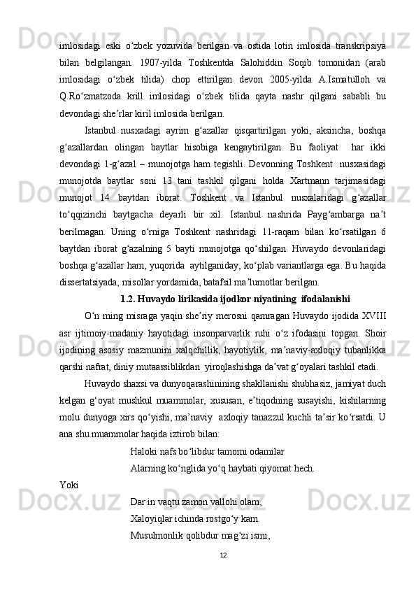 imlosidagi   eski   o zbek   yozuvida   berilgan   va   ostida   lotin   imlosida   transkripsiyaʻ
bilan   belgilangan.   1907-yilda   Toshkentda   Salohiddin   Soqib   tomonidan   (arab
imlosidagi   o zbek   tilida)   chop   ettirilgan   devon   2005-yilda   A.Ismatulloh   va	
ʻ
Q.Ro zmatzoda   krill   imlosidagi   o zbek   tilida   qayta   nashr   qilgani   sababli   bu	
ʻ ʻ
devondagi she rlar kiril imlosida berilgan. 	
ʼ
Istanbul   nusxadagi   ayrim   g azallar   qisqartirilgan   yoki,   aksincha,   boshqa	
ʻ
g azallardan   olingan   baytlar   hisobiga   kengaytirilgan.   Bu   faoliyat     har   ikki	
ʻ
devondagi   1-g azal  	
ʻ –   munojotga   ham   tegishli.   Devonning   Toshkent     nusxasidagi
munojotda   baytlar   soni   13   tani   tashkil   qilgani   holda   Xartmann   tarjimasidagi
munojot   14   baytdan   iborat.   Toshkent   va   Istanbul   nusxalaridagi   g azallar	
ʻ
to qqizinchi   baytgacha   deyarli   bir   xil.   Istanbul   nashrida   Payg ambarga   na t	
ʻ ʻ ʼ
berilmagan.   Uning   o rniga   Toshkent   nashridagi   11-raqam   bilan   ko rsatilgan   6	
ʻ ʻ
baytdan   iborat   g azalning   5   bayti   munojotga   qo shilgan.   Huvaydo   devonlaridagi	
ʻ ʻ
boshqa g azallar ham, yuqorida  aytilganiday, ko plab variantlarga ega. Bu haqida	
ʻ ʻ
dissertatsiyada, misollar yordamida, batafsil ma lumotlar berilgan.	
ʼ
1.2. Huvaydo lirikasida ijodkor niyatining  ifodalanishi
O n ming misraga yaqin she riy merosni qamragan Huvaydo ijodida XVIII	
ʻ ʼ
asr   ijtimoiy-madaniy   hayotidagi   insonparvarlik   ruhi   o z   ifodasini   topgan.   Shoir	
ʻ
ijodining   asosiy   mazmunini   xalqchillik,   hayotiylik,   ma naviy-axloqiy   tubanlikka
ʼ
qarshi nafrat, diniy mutaassiblikdan  yiroqlashishga da vat g oyalari tashkil etadi.	
ʼ ʻ
Huvaydo shaxsi va dunyoqarashinining shakllanishi shubhasiz, jamiyat duch
kelgan   g‘oyat   mushkul   muammolar,   xususan,   e tiqodning   susayishi,   kishilarning	
ʼ
molu dunyoga xirs qo yishi, ma’naviy   axloqiy tanazzul  kuchli ta sir ko rsatdi. U	
ʻ ʼ ʻ
ana shu muammolar haqida iztirob bilan:
                   Haloki nafs bo libdur tamomi odamilar 	
ʻ
                   Alarning ko nglida yo q haybati qiyomat hech.	
ʻ ʻ
Yoki
                             Dar in vaqtu zamon vallohi olam, 
                             Xaloyiqlar ichinda rostgo y kam. 	
ʻ
                             Musulmonlik qolibdur mag zi ismi, 	
ʻ
12 