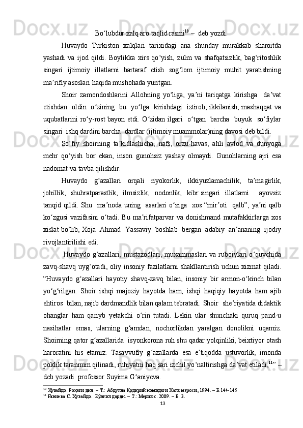                              Bo lubdur xalq aro taqlid rasmiʻ 10
  –   deb yozdi.
Huvaydo   Turkiston   xalqlari   tarixidagi   ana   shunday   murakkab   sharoitda
yashadi   va   ijod   qildi.   Boylikka   xirs   qo yish,   zulm   va   shafqatsizlik,   bag ritoshlik	
ʻ ʻ
singari   ijtimoiy   illatlarni   bartaraf   etish   sog lom   ijtimoiy   muhit   yaratishning	
ʻ
ma rifiy asoslari haqida mushohada yuritgan.	
ʼ
Shoir   zamondoshlarini   Allohning   yo liga,   ya ni   tariqatga   kirishga     da vat	
ʻ ʼ ʼ
etishdan   oldin   o zining   bu   yo lga   kirishdagi   iztirob, ikkilanish, mashaqqat va	
ʻ ʻ
uqubatlarini ro y-rost  bayon etdi. O zidan ilgari   o tgan   barcha   buyuk   so fiylar	
ʻ ʻ ʻ ʻ
singari  ishq dardini barcha  dardlar (ijtimoiy muammolar)ning davosi deb bildi. 
So fiy   shoirning   ta kidlashicha,   nafs,   orzu-havas,   ahli   avlod   va   dunyoga	
ʻ ʼ
mehr   qo yish   bor   ekan,   inson   gunohsiz   yashay   olmaydi.   Gunohlarning   ajri   esa
ʻ
nadomat va tavba qilishdir. 
Huvaydo   g azallari   orqali   riyokorlik,   ikkiyuzlamachilik,   ta magirlik,	
ʻ ʼ
johillik,   shuhratparastlik,    ilmsizlik,    nodonlik,   kibr  singari    illatlarni        ayovsiz
tanqid qildi. Shu   ma noda uning   asarlari  o ziga   xos “mir oti    qalb”,  ya ni  qalb	
ʼ ʻ ʼ ʼ
ko zgusi   vazifasini   o tadi.   Bu   ma rifatparvar   va   donishmand   mutafakkirlarga   xos	
ʻ ʻ ʼ
xislat bo lib, Xoja  Ahmad  Yassaviy  boshlab  bergan  adabiy  an ananing  ijodiy	
ʻ ʼ
rivojlantirilishi edi. 
  Huvaydo g azallari, mustazodlari, muxammaslari  va ruboiylari  o quvchida	
ʻ ʻ
zavq-shavq  uyg otadi,  oliy  insoniy  fazilatlarni   shakllantirish  uchun  xizmat  qiladi.	
ʻ
“Huvaydo   g azallari   hayotiy   shavq-zavq   bilan,   insoniy   bir   armon-o kinch   bilan	
ʻ ʻ
yo g rilgan.   Shoir   ishqi   majoziy   hayotda   ham,   ishqi   haqiqiy   hayotda   ham   ajib	
ʻ ʻ
ehtiros  bilan, najib dardmandlik bilan qalam tebratadi. Shoir  she riyatida didaktik	
ʼ
ohanglar   ham   qariyb   yetakchi   o rin   tutadi.   Lekin   ular   shunchaki   quruq   pand-u	
ʻ
nasihatlar   emas,   ularning   g amdan,   nochorlikdan   yaralgan   donolikni   uqamiz.	
ʻ
Shoirning qator g azallarida  isyonkorona ruh shu qadar yolqinliki, beixtiyor otash	
ʻ
haroratini   his   etamiz.   Tasavvufiy   g azallarda   esa   e tiqodda   ustuvorlik,   imonda	
ʻ ʼ
poklik tarannum qilinadi, ruhiyatni haq sari izchil yo naltirishga da vat etiladi,	
ʻ ʼ 11
” –
deb yozadi  professor Suyima G aniyeva. 	
ʻ
10
  Ҳувайдо .  Роҳати дил . –  Т .:  Абдулла Қодирий номидаги Халқ мероси , 1994 .  – Б.144-145
11
 Ғаниева С. Ҳувайдо.  Кўнгил дарди. – Т.: Мериюс. 2009. – Б. 3.
13 