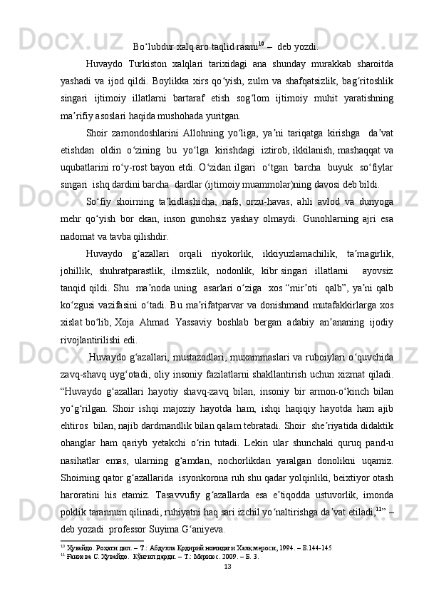 Bo lubdur xalq aro taqlid rasmiʻ 10
  –   deb yozdi.
Huvaydo   Turkiston   xalqlari   tarixidagi   ana   shunday   murakkab   sharoitda
yashadi   va   ijod   qildi.   Boylikka   xirs   qo yish,   zulm   va   shafqatsizlik,   bag ritoshlik	
ʻ ʻ
singari   ijtimoiy   illatlarni   bartaraf   etish   sog lom   ijtimoiy   muhit   yaratishning	
ʻ
ma rifiy asoslari haqida mushohada yuritgan.	
ʼ
Shoir   zamondoshlarini   Allohning   yo liga,   ya ni   tariqatga   kirishga     da vat	
ʻ ʼ ʼ
etishdan   oldin   o zining   bu   yo lga   kirishdagi   iztirob, ikkilanish, mashaqqat va	
ʻ ʻ
uqubatlarini ro y-rost  bayon etdi. O zidan ilgari   o tgan   barcha   buyuk   so fiylar	
ʻ ʻ ʻ ʻ
singari  ishq dardini barcha  dardlar (ijtimoiy muammolar)ning davosi deb bildi. 
So fiy   shoirning   ta kidlashicha,   nafs,   orzu-havas,   ahli   avlod   va   dunyoga	
ʻ ʼ
mehr   qo yish   bor   ekan,   inson   gunohsiz   yashay   olmaydi.   Gunohlarning   ajri   esa
ʻ
nadomat va tavba qilishdir. 
Huvaydo   g azallari   orqali   riyokorlik,   ikkiyuzlamachilik,   ta magirlik,	
ʻ ʼ
johillik,   shuhratparastlik,    ilmsizlik,    nodonlik,   kibr  singari    illatlarni        ayovsiz
tanqid qildi. Shu   ma noda uning   asarlari  o ziga   xos “mir oti    qalb”,  ya ni  qalb	
ʼ ʻ ʼ ʼ
ko zgusi   vazifasini   o tadi.   Bu   ma rifatparvar   va   donishmand   mutafakkirlarga   xos	
ʻ ʻ ʼ
xislat bo lib, Xoja  Ahmad  Yassaviy  boshlab  bergan  adabiy  an ananing  ijodiy	
ʻ ʼ
rivojlantirilishi edi. 
  Huvaydo g azallari, mustazodlari, muxammaslari  va ruboiylari  o quvchida	
ʻ ʻ
zavq-shavq  uyg otadi,  oliy  insoniy  fazilatlarni   shakllantirish  uchun  xizmat  qiladi.	
ʻ
“Huvaydo   g azallari   hayotiy   shavq-zavq   bilan,   insoniy   bir   armon-o kinch   bilan	
ʻ ʻ
yo g rilgan.   Shoir   ishqi   majoziy   hayotda   ham,   ishqi   haqiqiy   hayotda   ham   ajib	
ʻ ʻ
ehtiros  bilan, najib dardmandlik bilan qalam tebratadi. Shoir  she riyatida didaktik	
ʼ
ohanglar   ham   qariyb   yetakchi   o rin   tutadi.   Lekin   ular   shunchaki   quruq   pand-u	
ʻ
nasihatlar   emas,   ularning   g amdan,   nochorlikdan   yaralgan   donolikni   uqamiz.	
ʻ
Shoirning qator g azallarida  isyonkorona ruh shu qadar yolqinliki, beixtiyor otash	
ʻ
haroratini   his   etamiz.   Tasavvufiy   g azallarda   esa   e tiqodda   ustuvorlik,   imonda	
ʻ ʼ
poklik tarannum qilinadi, ruhiyatni haq sari izchil yo naltirishga da vat etiladi,	
ʻ ʼ 11
” –
deb yozadi  professor Suyima G aniyeva. 	
ʻ
10
  Ҳувайдо .  Роҳати дил . –  Т .:  Абдулла Қодирий номидаги Халқ мероси , 1994 .  – Б.144-145
11
 Ғаниева С. Ҳувайдо.  Кўнгил дарди. – Т.: Мериюс. 2009. – Б. 3.
13