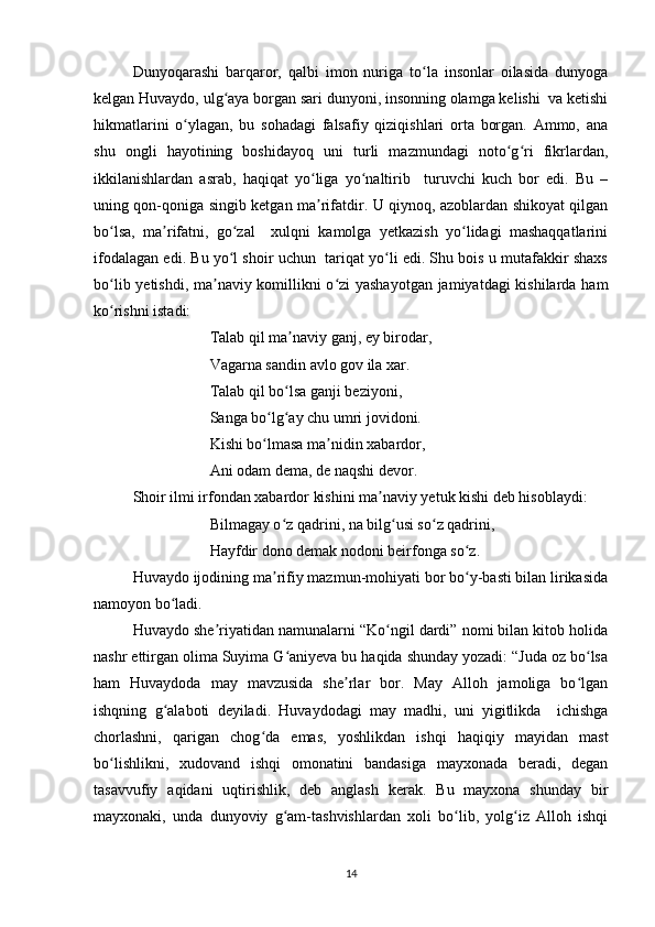 Dunyoqarashi   barqaror,   qalbi   imon   nuriga   to la   insonlar   oilasida   dunyogaʻ
kelgan Huvaydo, ulg aya borgan sari dunyoni, insonning olamga kelishi  va ketishi	
ʻ
hikmatlarini   o ylagan,   bu   sohadagi   falsafiy   qiziqishlari   orta   borgan.   Ammo,   ana	
ʻ
shu   ongli   hayotining   boshidayoq   uni   turli   mazmundagi   noto g ri   fikrlardan,	
ʻ ʻ
ikkilanishlardan   asrab,   haqiqat   yo liga   yo naltirib     turuvchi   kuch   bor   edi.   Bu   –	
ʻ ʻ
uning qon-qoniga singib ketgan ma rifatdir. U qiynoq, azoblardan shikoyat qilgan
ʼ
bo lsa,   ma rifatni,   go zal     xulqni   kamolga   yetkazish   yo lidagi   mashaqqatlarini	
ʻ ʼ ʻ ʻ
ifodalagan edi. Bu yo l shoir uchun  tariqat yo li edi. Shu bois u mutafakkir shaxs	
ʻ ʻ
bo lib yetishdi, ma naviy komillikni o zi  yashayotgan jamiyatdagi  kishilarda ham	
ʻ ʼ ʻ
ko rishni istadi: 
ʻ
                    Talab qil ma naviy ganj, ey birodar, 	
ʼ
                    Vagarna sandin avlo gov ila xar. 
                    Talab qil bo lsa ganji beziyoni, 
ʻ
                    Sanga bo lg ay chu umri jovidoni. 	
ʻ ʻ
                    Kishi bo lmasa ma nidin xabardor, 
ʻ ʼ
                    Ani odam dema, de naqshi devor. 
Shoir ilmi irfondan xabardor kishini ma naviy yetuk kishi deb hisoblaydi: 	
ʼ
                    Bilmagay o z qadrini, na bilg usi so z qadrini,  	
ʻ ʻ ʻ
                    Hayfdir dono demak nodoni beirfonga so z.	
ʻ
Huvaydo ijodining ma rifiy mazmun-mohiyati bor bo y-basti bilan lirikasida	
ʼ ʻ
namoyon bo ladi. 	
ʻ
Huvaydo she riyatidan namunalarni “Ko ngil dardi” nomi bilan kitob holida	
ʼ ʻ
nashr ettirgan olima Suyima G aniyeva bu haqida shunday yozadi: “Juda oz bo lsa	
ʻ ʻ
ham   Huvaydoda   may   mavzusida   she rlar   bor.   May   Alloh   jamoliga   bo lgan	
ʼ ʻ
ishqning   g alaboti   deyiladi.   Huvaydodagi   may   madhi,   uni   yigitlikda     ichishga	
ʻ
chorlashni,   qarigan   chog da   emas,   yoshlikdan   ishqi   haqiqiy   mayidan   mast	
ʻ
bo lishlikni,   xudovand   ishqi   omonatini   bandasiga   mayxonada   beradi,   degan	
ʻ
tasavvufiy   aqidani   uqtirishlik,   deb   anglash   kerak.   Bu   mayxona   shunday   bir
mayxonaki,   unda   dunyoviy   g am-tashvishlardan   xoli   bo lib,   yolg iz   Alloh   ishqi	
ʻ ʻ ʻ
14 